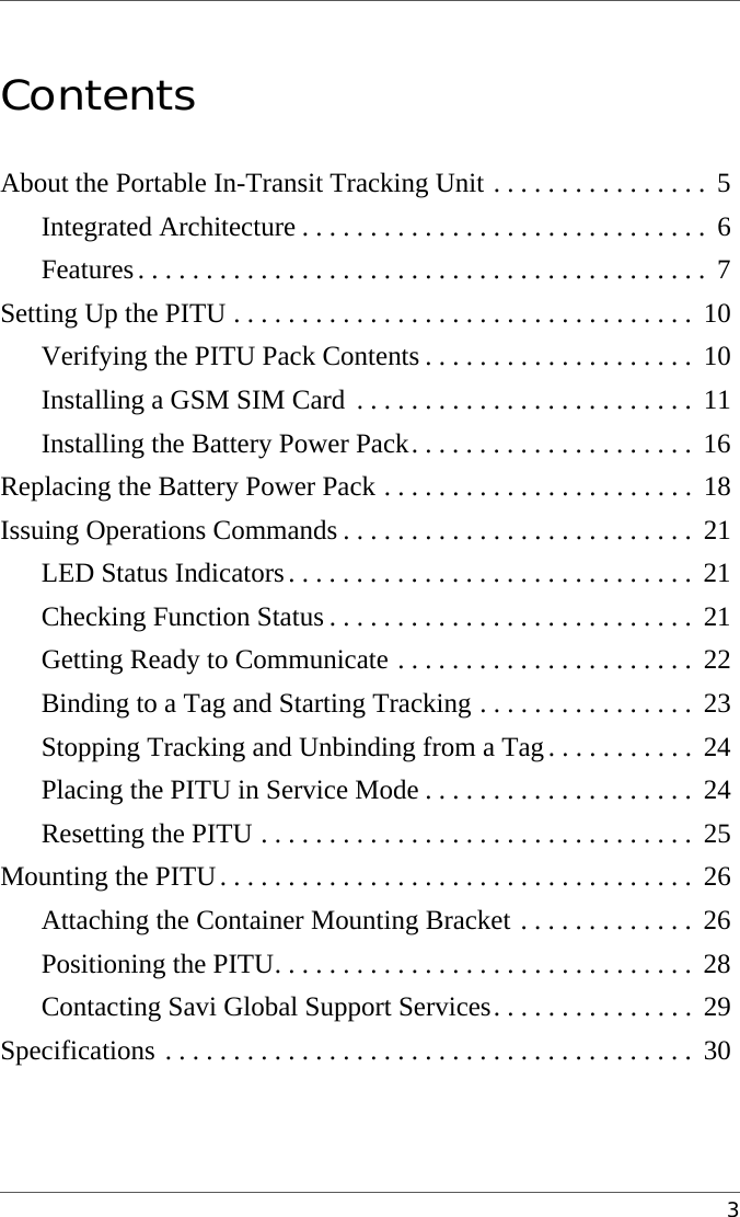 3Contents1About the Portable In-Transit Tracking Unit . . . . . . . . . . . . . . . .  5Integrated Architecture . . . . . . . . . . . . . . . . . . . . . . . . . . . . . .  6Features. . . . . . . . . . . . . . . . . . . . . . . . . . . . . . . . . . . . . . . . . .  7Setting Up the PITU . . . . . . . . . . . . . . . . . . . . . . . . . . . . . . . . . .  10Verifying the PITU Pack Contents . . . . . . . . . . . . . . . . . . . .  10Installing a GSM SIM Card  . . . . . . . . . . . . . . . . . . . . . . . . .  11Installing the Battery Power Pack. . . . . . . . . . . . . . . . . . . . .  16Replacing the Battery Power Pack . . . . . . . . . . . . . . . . . . . . . . .  18Issuing Operations Commands . . . . . . . . . . . . . . . . . . . . . . . . . .  21LED Status Indicators. . . . . . . . . . . . . . . . . . . . . . . . . . . . . .  21Checking Function Status . . . . . . . . . . . . . . . . . . . . . . . . . . .  21Getting Ready to Communicate . . . . . . . . . . . . . . . . . . . . . .  22Binding to a Tag and Starting Tracking . . . . . . . . . . . . . . . .  23Stopping Tracking and Unbinding from a Tag. . . . . . . . . . .  24Placing the PITU in Service Mode . . . . . . . . . . . . . . . . . . . .  24Resetting the PITU . . . . . . . . . . . . . . . . . . . . . . . . . . . . . . . .  25Mounting the PITU. . . . . . . . . . . . . . . . . . . . . . . . . . . . . . . . . . .  26Attaching the Container Mounting Bracket . . . . . . . . . . . . .  26Positioning the PITU. . . . . . . . . . . . . . . . . . . . . . . . . . . . . . .  28Contacting Savi Global Support Services. . . . . . . . . . . . . . .  29Specifications . . . . . . . . . . . . . . . . . . . . . . . . . . . . . . . . . . . . . . .  30