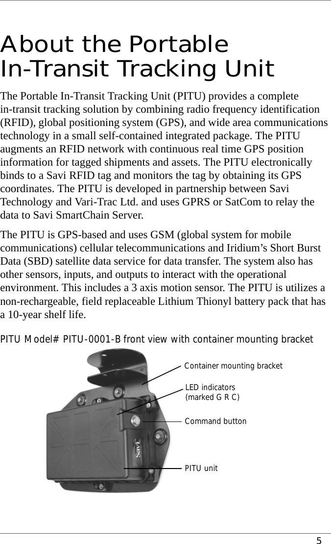 5 About the Portable In-Transit Tracking Unit The Portable In-Transit Tracking Unit (PITU) provides a complete in-transit tracking solution by combining radio frequency identification (RFID), global positioning system (GPS), and wide area communications technology in a small self-contained integrated package. The PITU augments an RFID network with continuous real time GPS position information for tagged shipments and assets. The PITU electronically binds to a Savi RFID tag and monitors the tag by obtaining its GPS coordinates. The PITU is developed in partnership between Savi Technology and Vari-Trac Ltd. and uses GPRS or SatCom to relay the data to Savi SmartChain Server.The PITU is GPS-based and uses GSM (global system for mobile communications) cellular telecommunications and Iridium’s Short Burst Data (SBD) satellite data service for data transfer. The system also has other sensors, inputs, and outputs to interact with the operational environment. This includes a 3 axis motion sensor. The PITU is utilizes a non-rechargeable, field replaceable Lithium Thionyl battery pack that has a 10-year shelf life. PITU Model# PITU-0001-B front view with container mounting bracketLED indicatorsCommand button(marked G R C)Container mounting bracketPITU unit