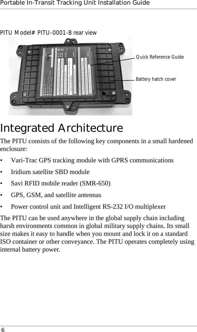 Portable In-Transit Tracking Unit Installation Guide 6PITU Model# PITU-0001-B rear viewIntegrated ArchitectureThe PITU consists of the following key components in a small hardened enclosure:• Vari-Trac GPS tracking module with GPRS communications• Iridium satellite SBD module• Savi RFID mobile reader (SMR-650)• GPS, GSM, and satellite antennas• Power control unit and Intelligent RS-232 I/O multiplexerThe PITU can be used anywhere in the global supply chain including harsh environments common in global military supply chains. Its small size makes it easy to handle when you mount and lock it on a standard ISO container or other conveyance. The PITU operates completely using internal battery power.Quick Reference GuideBattery hatch cover