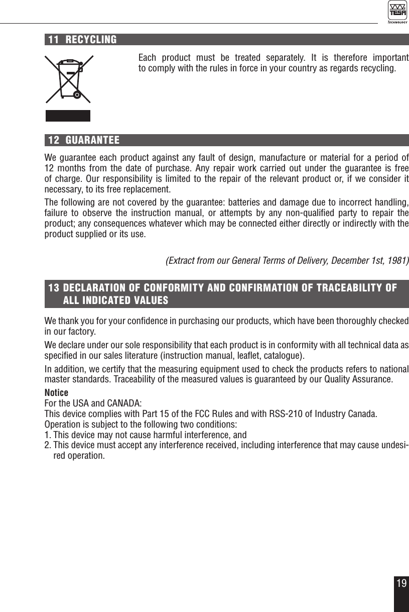 1911  RECYCLINGEach product must be treated separately. It is therefore important  to comply with the rules in force in your country as regards recycling. 12  GUARANTEEWe guarantee each product against any fault of design, manufacture or material for a period of 12 months from the date of purchase. Any repair work carried out under the guarantee is free  of charge. Our responsibility is limited to the repair of the relevant product or, if we consider it necessary, to its free replacement.The following are not covered by the guarantee: batteries and damage due to incorrect handling, failure to observe the instruction manual, or attempts by any non-qualiﬁed party to repair the  product; any consequences whatever which may be connected either directly or indirectly with the product supplied or its use.(Extract from our General Terms of Delivery, December 1st, 1981)13 DECLARATION OF CONFORMITY AND CONFIRMATION OF TRACEABILITY OF ALL INDICATED VALUESWe thank you for your conﬁdence in purchasing our products, which have been thoroughly checked  in our factory.We declare under our sole responsibility that each product is in conformity with all technical data as speciﬁed in our sales literature (instruction manual, leaﬂet, catalogue). In addition, we certify that the measuring equipment used to check the products refers to national master standards. Traceability of the measured values is guaranteed by our Quality Assurance.NoticeFor the USA and CANADA:This device complies with Part 15 of the FCC Rules and with RSS-210 of Industry Canada.Operation is subject to the following two conditions:1. This device may not cause harmful interference, and 2. This device must accept any interference received, including interference that may cause undesi-red operation.