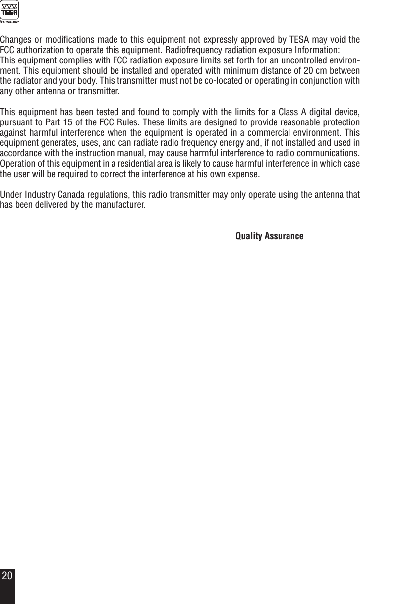 20Changes or modiﬁcations made to this equipment not expressly approved by TESA may void the FCC authorization to operate this equipment. Radiofrequency radiation exposure Information:This equipment complies with FCC radiation exposure limits set forth for an uncontrolled environ-ment. This equipment should be installed and operated with minimum distance of 20 cm between the radiator and your body. This transmitter must not be co-located or operating in conjunction with any other antenna or transmitter. This equipment has been tested and found to comply with the limits for a Class A digital device, pursuant to Part 15 of the FCC Rules. These limits are designed to provide reasonable protection against harmful interference when the equipment is operated in a commercial environment. This equipment generates, uses, and can radiate radio frequency energy and, if not installed and used in accordance with the instruction manual, may cause harmful interference to radio communications. Operation of this equipment in a residential area is likely to cause harmful interference in which case the user will be required to correct the interference at his own expense.Under Industry Canada regulations, this radio transmitter may only operate using the antenna that has been delivered by the manufacturer. Quality Assurance