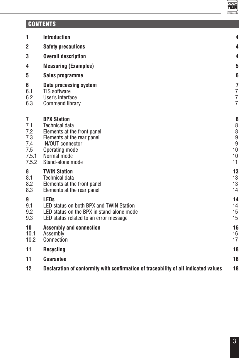 3CONTENTS1 Introduction  42  Safety precautions  43  Overall description  44  Measuring (Examples)  55  Sales programme  66  Data processing system  76.1  TIS software   76.2  User&rsquo;s interface  76.3  Command library  77  BPX Station  87.1  Technical data  87.2  Elements at the front panel  87.3  Elements at the rear panel  97.4  IN/OUT connector  97.5  Operating mode  107.5.1  Normal mode  107.5.2  Stand-alone mode  118  TWIN Station   138.1  Technical data  138.2  Elements at the front panel  138.3  Elements at the rear panel  149 LEDs  149.1  LED status on both BPX and TWIN Station  149.2  LED status on the BPX in stand-alone mode  159.3  LED status related to an error message  1510  Assembly and connection  1610.1 Assembly  1610.2 Connection  1711 Recycling  1811 Guarantee  1812 Declaration of conformity with conﬁrmation of traceability of all indicated values 18