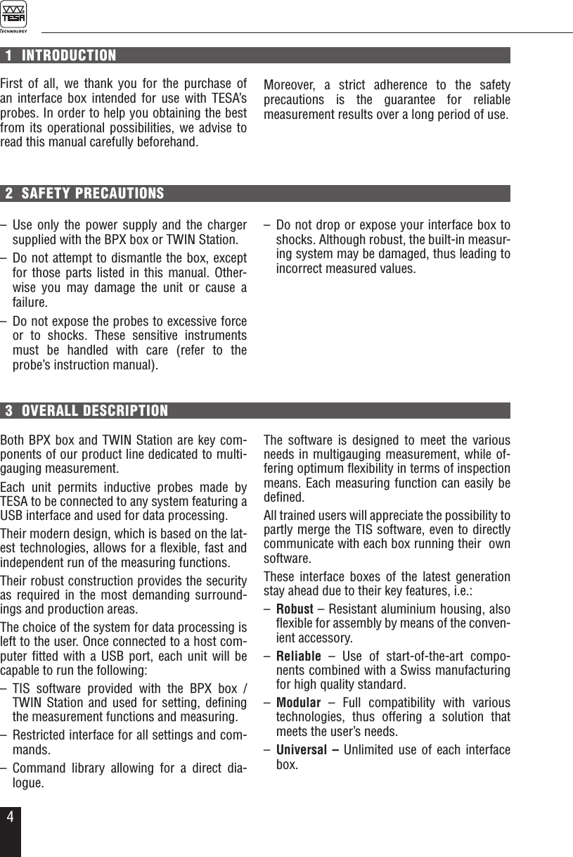 41  INTRODUCTIONFirst of all, we thank you for the purchase of an interface box intended for use with TESA&rsquo;s probes. In order to help you obtaining the best from its operational possibilities, we advise to read this manual carefully beforehand.  3  OVERALL DESCRIPTION2  SAFETY PRECAUTIONSBoth BPX box and TWIN Station are key com-ponents of our product line dedicated to multi-gauging measurement. Each unit permits inductive probes made by TESA to be connected to any system featuring a USB interface and used for data processing. Their modern design, which is based on the lat-est technologies, allows for a ﬂexible, fast and independent run of the measuring functions. Their robust construction provides the security as required in the most demanding surround-ings and production areas. The choice of the system for data processing is left to the user. Once connected to a host com-puter ﬁtted with a USB port, each unit will be capable to run the following: &ndash; TIS software provided with the BPX box / TWIN Station and used for setting, deﬁning the measurement functions and measuring.&ndash;  Restricted interface for all settings and com-mands.&ndash; Command library allowing for a direct dia-logue.&ndash; Use only the power supply and the charger supplied with the BPX box or TWIN Station.&ndash; Do not attempt to dismantle the box, except for those parts listed in this manual. Other-wise you may damage the unit or cause a  failure.&ndash;  Do not expose the probes to excessive force or to shocks. These sensitive instruments must be handled with care (refer to the probe&rsquo;s instruction manual).&ndash;  Do not drop or expose your interface box to shocks. Although robust, the built-in measur-ing system may be damaged, thus leading to incorrect measured values. The software is designed to meet the various needs in multigauging measurement, while of-fering optimum ﬂexibility in terms of inspection means. Each measuring function can easily be deﬁned.All trained users will appreciate the possibility to partly merge the TIS software, even to directly communicate with each box running their  own software.These interface boxes of the latest generation stay ahead due to their key features, i.e.: &ndash;  Robust &ndash; Resistant aluminium housing, also ﬂexible for assembly by means of the conven-ient accessory.&ndash;  Reliable &ndash; Use of start-of-the-art compo-nents combined with a Swiss manufacturing  for high quality standard.&ndash;  Modular &ndash; Full compatibility with various technologies, thus offering a solution that meets the user&rsquo;s needs. &ndash;  Universal &ndash; Unlimited use of each interface box.Moreover, a strict adherence to the safety  precautions is the guarantee for reliable  measurement results over a long period of use.