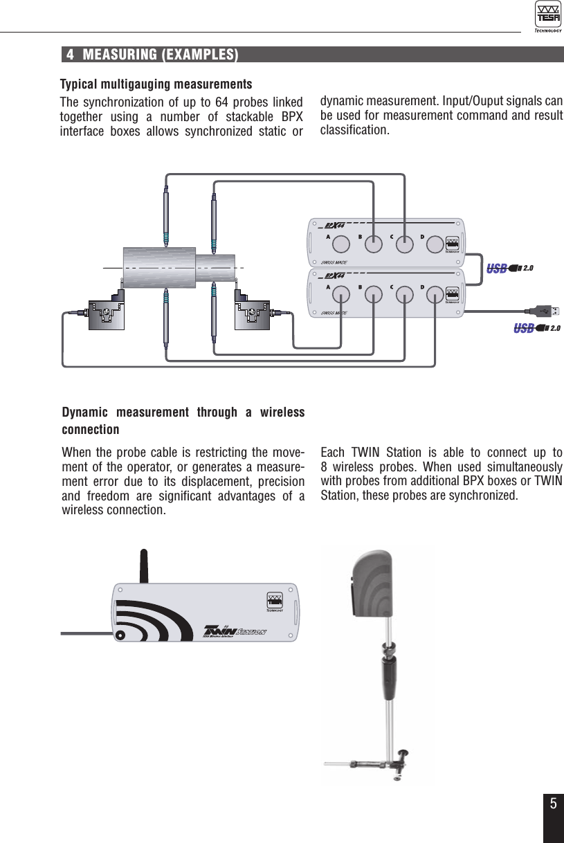 54  MEASURING (EXAMPLES)Typical multigauging measurementsThe synchronization of up to 64 probes linked together using a number of stackable BPX  interface boxes allows synchronized static or  Dynamic measurement through a wireless connectionWhen the probe cable is restricting the move-ment of the operator, or generates a measure-ment error due to its displacement, precision and freedom are signiﬁcant advantages of a wireless connection.dynamic measurement. Input/Ouput signals can be used for measurement command and result classiﬁcation.Each TWIN Station is able to connect up to  8 wireless probes. When used simultaneously with probes from additional BPX boxes or TWIN Station, these probes are synchronized.2.02.0SWISSMADE32.30019PAT PENDSWISSMADE32.30019PAT PEND2.0 2.02.0SWISSMADE32.30019SWISSMADE32.30019