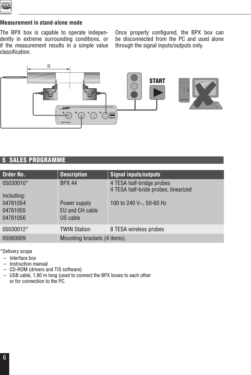 65  SALES PROGRAMMEMeasurement in stand-alone modeThe BPX box is capable to operate indepen-dently in extreme surrounding conditions, or  if the measurement results in a simple value classiﬁcation. Once properly conﬁgured, the BPX box can be disconnected from the PC and used alone through the signal inputs/outputs only.SWISSMADE32.30019PAT PENDSWISSMADE32.30019PAT PEND*Delivery scope  &ndash;  Interface box  &ndash;  Instruction manual  &ndash;  CD-ROM (drivers and TIS software)  &ndash;  USB cable, 1,80 m long (used to connect the BPX boxes to each other   or for connection to the PC. Order No. Description Signal inputs/outputs05030010*Including:047610540476105504761056BPX 44Power supplyEU and CH cableUS cable4 TESA half-bridge probes4 TESA half-bride probes, linearized100 to 240 V&sim;, 50-60 Hz 05030012* TWIN Station 8 TESA wireless probes05060009 Mounting brackets (4 items)