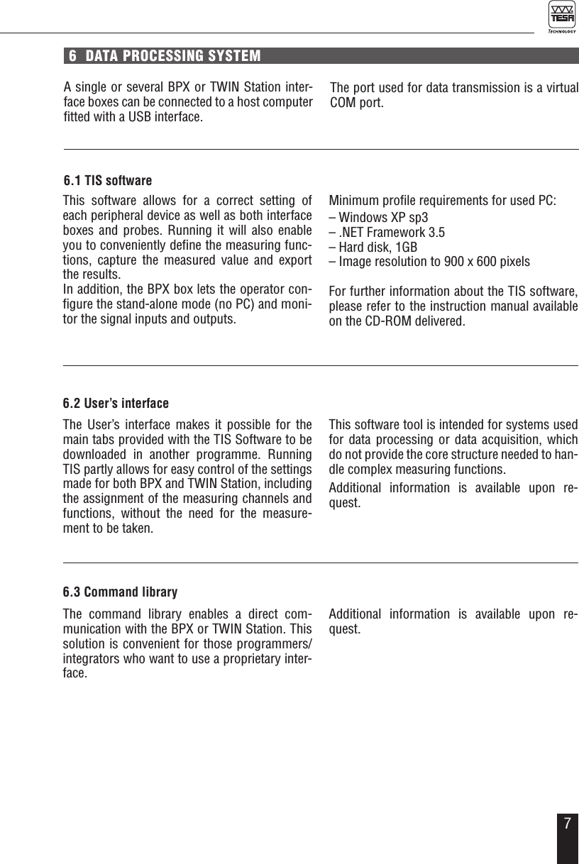 76  DATA PROCESSING SYSTEMA single or several BPX or TWIN Station inter-face boxes can be connected to a host computer ﬁtted with a USB interface.6.1 TIS softwareThis software allows for a correct setting of each peripheral device as well as both interface boxes and probes. Running it will also enable you to conveniently deﬁne the measuring func-tions, capture the measured value and export the results. In addition, the BPX box lets the operator con-ﬁgure the stand-alone mode (no PC) and moni-tor the signal inputs and outputs.Minimum proﬁle requirements for used PC:  &ndash; Windows XP sp3&ndash; .NET Framework 3.5&ndash; Hard disk, 1GB&ndash; Image resolution to 900 x 600 pixelsFor further information about the TIS software, please refer to the instruction manual available on the CD-ROM delivered.The port used for data transmission is a virtual COM port.6.2 User&rsquo;s interfaceThe User&rsquo;s interface makes it possible for the main tabs provided with the TIS Software to be downloaded in another programme. Running TIS partly allows for easy control of the settings made for both BPX and TWIN Station, including the assignment of the measuring channels and functions, without the need for the measure-ment to be taken.This software tool is intended for systems used for data processing or data acquisition, which do not provide the core structure needed to han-dle complex measuring functions. Additional information is available upon re-quest.6.3 Command libraryThe command library enables a direct com-munication with the BPX or TWIN Station. This solution is convenient for those programmers/integrators who want to use a proprietary inter-face.Additional information is available upon re-quest.