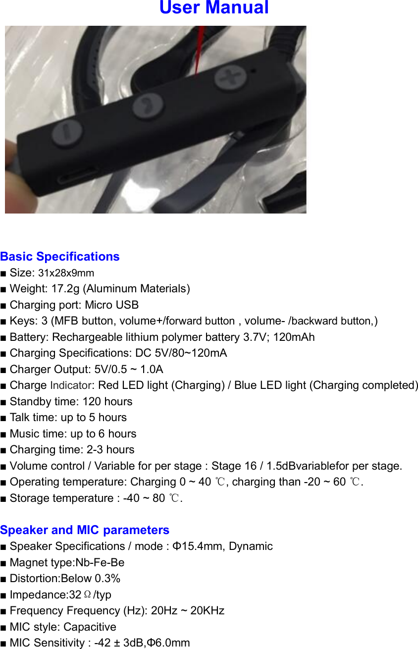 User ManualBasic Specifications■ Size: 31x28x9mm■ Weight: 17.2g (Aluminum Materials)■ Charging port: Micro USB■ Keys: 3 (MFB button, volume+/forward button , volume- /backward button,)■ Battery: Rechargeable lithium polymer battery 3.7V; 120mAh■ Charging Specifications: DC 5V/80~120mA■ Charger Output: 5V/0.5 ~ 1.0A■ Charge Indicator: Red LED light (Charging) / Blue LED light (Charging completed)■ Standby time: 120 hours■ Talk time: up to 5 hours■ Music time: up to 6 hours■ Charging time: 2-3 hours■ Volume control / Variable for per stage : Stage 16 / 1.5dBvariablefor per stage.■ Operating temperature: Charging 0 ~ 40 ℃, charging than -20 ~ 60 ℃.■ Storage temperature : -40 ~ 80 ℃.Speaker and MIC parameters■ Speaker Specifications / mode : Φ15.4mm, Dynamic■ Magnet type:Nb-Fe-Be■ Distortion:Below 0.3%■ Impedance:32Ω/typ■ Frequency Frequency (Hz): 20Hz ~ 20KHz■ MIC style: Capacitive■ MIC Sensitivity : -42 ± 3dB,Φ6.0mm