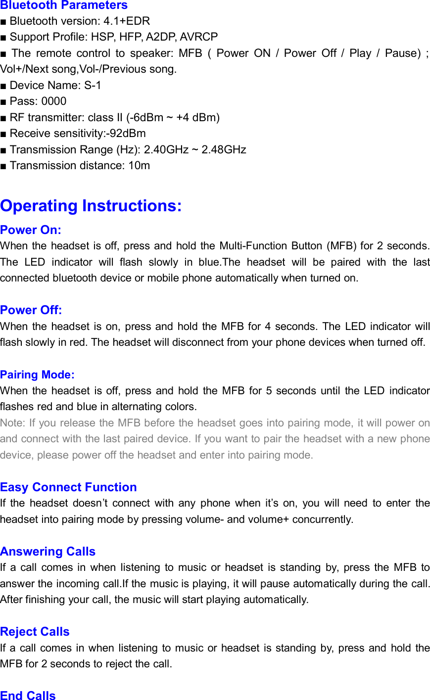 Bluetooth Parameters■ Bluetooth version: 4.1+EDR■ Support Profile: HSP, HFP, A2DP, AVRCP■ The remote control to speaker: MFB ( Power ON / Power Off / Play / Pause) ;Vol+/Next song,Vol-/Previous song.■ Device Name: S-1■ Pass: 0000■ RF transmitter: class II (-6dBm ~ +4 dBm)■ Receive sensitivity:-92dBm■ Transmission Range (Hz): 2.40GHz ~ 2.48GHz■ Transmission distance: 10mOperating Instructions:Power On:When the headset is off, press and hold the Multi-Function Button (MFB) for 2 seconds.The LED indicator will flash slowly in blue.The headset will be paired with the lastconnected bluetooth device or mobile phone automatically when turned on.Power Off:When the headset is on, press and hold the MFB for 4 seconds. The LED indicator willflash slowly in red. The headset will disconnect from your phone devices when turned off.Pairing Mode:When the headset is off, press and hold the MFB for 5 seconds until the LED indicatorflashes red and blue in alternating colors.Note: If you release the MFB before the headset goes into pairing mode, it will power onand connect with the last paired device. If you want to pair the headset with a new phonedevice, please power off the headset and enter into pairing mode.Easy Connect FunctionIf the headset doesn’t connect with any phone when it’s on, you will need to enter theheadset into pairing mode by pressing volume- and volume+ concurrently.Answering CallsIf a call comes in when listening to music or headset is standing by, press the MFB toanswer the incoming call.If the music is playing, it will pause automatically during the call.After finishing your call, the music will start playing automatically.Reject CallsIf a call comes in when listening to music or headset is standing by, press and hold theMFB for 2 seconds to reject the call.End Calls