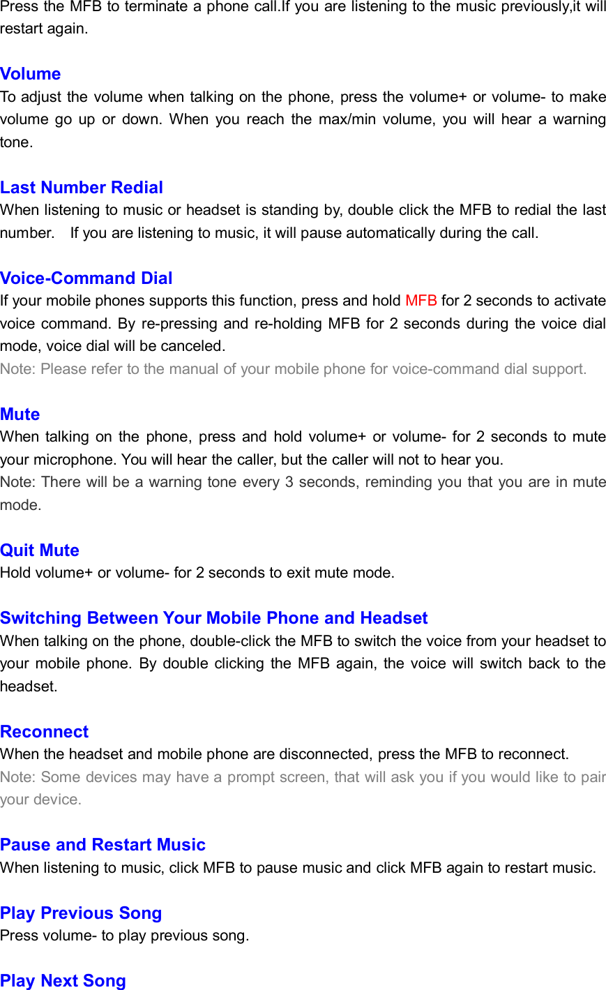 Press the MFB to terminate a phone call.If you are listening to the music previously,it willrestart again.VolumeTo adjust the volume when talking on the phone, press the volume+ or volume- to makevolume go up or down. When you reach the max/min volume, you will hear a warningtone.Last Number RedialWhen listening to music or headset is standing by, double click the MFB to redial the lastnumber. If you are listening to music, it will pause automatically during the call.Voice-Command DialIf your mobile phones supports this function, press and hold MFB for 2 seconds to activatevoice command. By re-pressing and re-holding MFB for 2 seconds during the voice dialmode, voice dial will be canceled.Note: Please refer to the manual of your mobile phone for voice-command dial support.MuteWhen talking on the phone, press and hold volume+ or volume- for 2 seconds to muteyour microphone. You will hear the caller, but the caller will not to hear you.Note: There will be a warning tone every 3 seconds, reminding you that you are in mutemode.Quit MuteHold volume+ or volume- for 2 seconds to exit mute mode.Switching Between Your Mobile Phone and HeadsetWhen talking on the phone, double-click the MFB to switch the voice from your headset toyour mobile phone. By double clicking the MFB again, the voice will switch back to theheadset.ReconnectWhen the headset and mobile phone are disconnected, press the MFB to reconnect.Note: Some devices may have a prompt screen, that will ask you if you would like to pairyour device.Pause and Restart MusicWhen listening to music, click MFB to pause music and click MFB again to restart music.Play Previous SongPress volume- to play previous song.Play Next Song