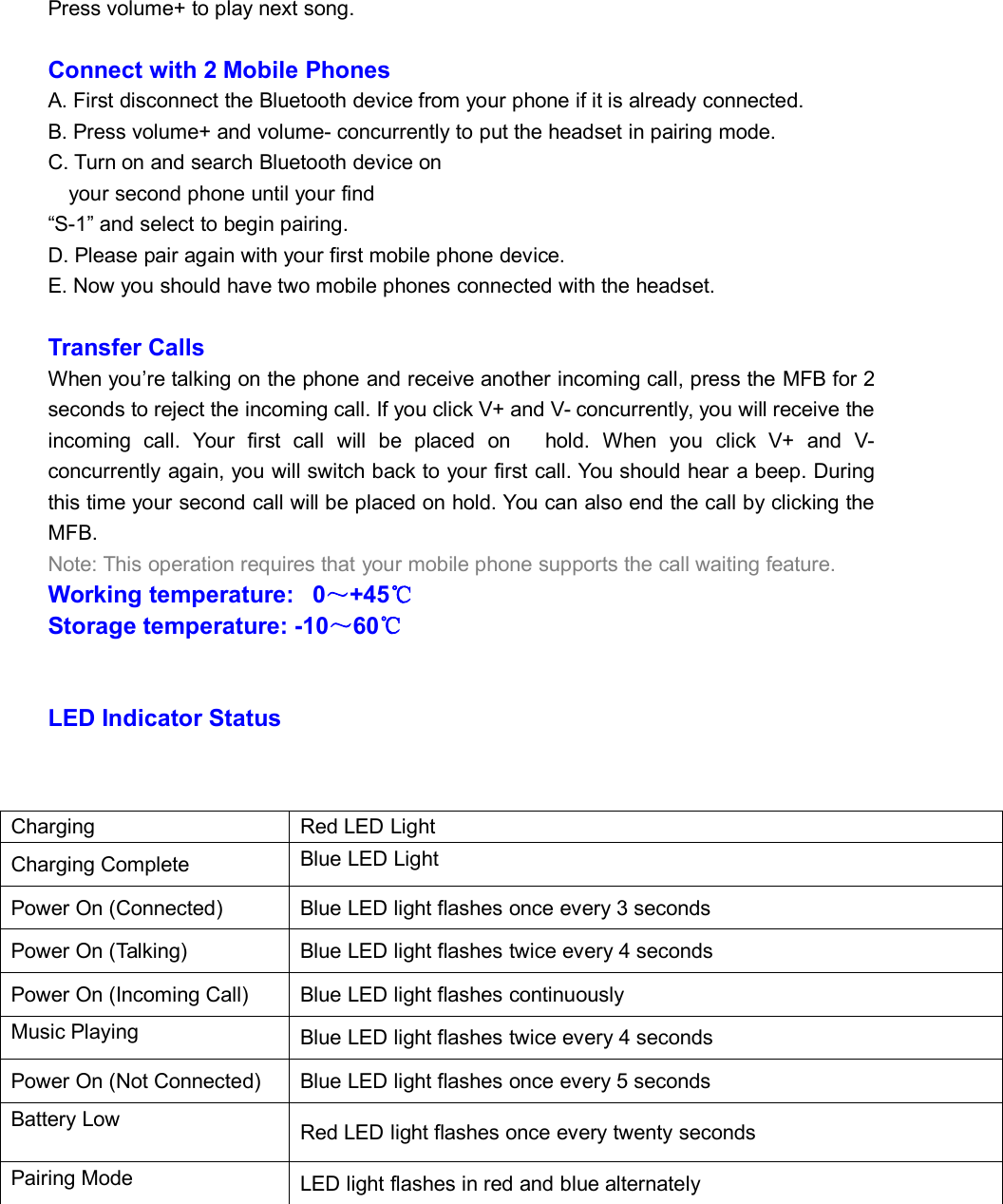 Press volume+ to play next song.Connect with 2 Mobile PhonesA. First disconnect the Bluetooth device from your phone if it is already connected.B. Press volume+ and volume- concurrently to put the headset in pairing mode.C. Turn on and search Bluetooth device onyour second phone until your find“S-1” and select to begin pairing.D. Please pair again with your first mobile phone device.E. Now you should have two mobile phones connected with the headset.Transfer CallsWhen you’re talking on the phone and receive another incoming call, press the MFB for 2seconds to reject the incoming call. If you click V+ and V- concurrently, you will receive theincoming call. Your first call will be placed on hold. When you click V+ and V-concurrently again, you will switch back to your first call. You should hear a beep. Duringthis time your second call will be placed on hold. You can also end the call by clicking theMFB.Note: This operation requires that your mobile phone supports the call waiting feature.Working temperature: 0～+45℃Storage temperature: -10～60℃LED Indicator StatusChargingRed LED LightCharging CompleteBlue LED LightPower On (Connected)Blue LED light flashes once every 3 secondsPower On (Talking)Blue LED light flashes twice every 4 secondsPower On (Incoming Call)Blue LED light flashes continuouslyMusic PlayingBlue LED light flashes twice every 4 secondsPower On (Not Connected)Blue LED light flashes once every 5 secondsBattery LowRed LED light flashes once every twenty secondsPairing ModeLED light flashes in red and blue alternately