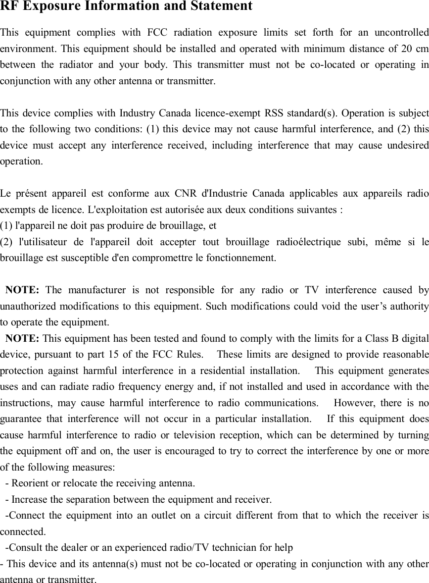 RF Exposure Information and StatementThis equipment complies with FCC radiation exposure limits set forth for an uncontrolledenvironment. This equipment should be installed and operated with minimum distance of 20 cmbetween the radiator and your body. This transmitter must not be co-located or operating inconjunction with any other antenna or transmitter.This device complies with Industry Canada licence-exempt RSS standard(s). Operation is subjectto the following two conditions: (1) this device may not cause harmful interference, and (2) thisdevice must accept any interference received, including interference that may cause undesiredoperation.Le présent appareil est conforme aux CNR d&apos;Industrie Canada applicables aux appareils radioexempts de licence. L&apos;exploitation est autorisée aux deux conditions suivantes :(1) l&apos;appareil ne doit pas produire de brouillage, et(2) l&apos;utilisateur de l&apos;appareil doit accepter tout brouillage radioélectrique subi, même si lebrouillage est susceptible d&apos;en compromettre le fonctionnement.NOTE: The manufacturer is not responsible for any radio or TV interference caused byunauthorized modifications to this equipment. Such modifications could void the user’s authorityto operate the equipment.NOTE: This equipment has been tested and found to comply with the limits for a Class B digitaldevice, pursuant to part 15 of the FCC Rules. These limits are designed to provide reasonableprotection against harmful interference in a residential installation. This equipment generatesuses and can radiate radio frequency energy and, if not installed and used in accordance with theinstructions, may cause harmful interference to radio communications. However, there is noguarantee that interference will not occur in a particular installation. If this equipment doescause harmful interference to radio or television reception, which can be determined by turningthe equipment off and on, the user is encouraged to try to correct the interference by one or moreof the following measures:- Reorient or relocate the receiving antenna.- Increase the separation between the equipment and receiver.-Connect the equipment into an outlet on a circuit different from that to which the receiver isconnected.-Consult the dealer or an experienced radio/TV technician for help- This device and its antenna(s) must not be co-located or operating in conjunction with any otherantenna or transmitter.