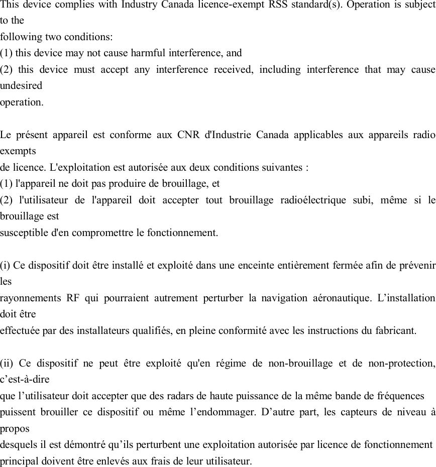 This device complies with Industry Canada licence-exempt RSS standard(s). Operation is subjectto thefollowing two conditions:(1) this device may not cause harmful interference, and(2) this device must accept any interference received, including interference that may causeundesiredoperation.Le présent appareil est conforme aux CNR d&apos;Industrie Canada applicables aux appareils radioexemptsde licence. L&apos;exploitation est autorisée aux deux conditions suivantes :(1) l&apos;appareil ne doit pas produire de brouillage, et(2) l&apos;utilisateur de l&apos;appareil doit accepter tout brouillage radioélectrique subi, même si lebrouillage estsusceptible d&apos;en compromettre le fonctionnement.(i) Ce dispositif doit être installé et exploité dans une enceinte entièrement fermée afin de prévenirlesrayonnements RF qui pourraient autrement perturber la navigation aéronautique. L’installationdoit êtreeffectuée par des installateurs qualifiés, en pleine conformité avec les instructions du fabricant.(ii) Ce dispositif ne peut être exploité qu&apos;en régime de non-brouillage et de non-protection,c’est-à-direque l’utilisateur doit accepter que des radars de haute puissance de la même bande de fréquencespuissent brouiller ce dispositif ou même l’endommager. D’autre part, les capteurs de niveau àproposdesquels il est démontré qu’ils perturbent une exploitation autorisée par licence de fonctionnementprincipal doivent être enlevés aux frais de leur utilisateur.