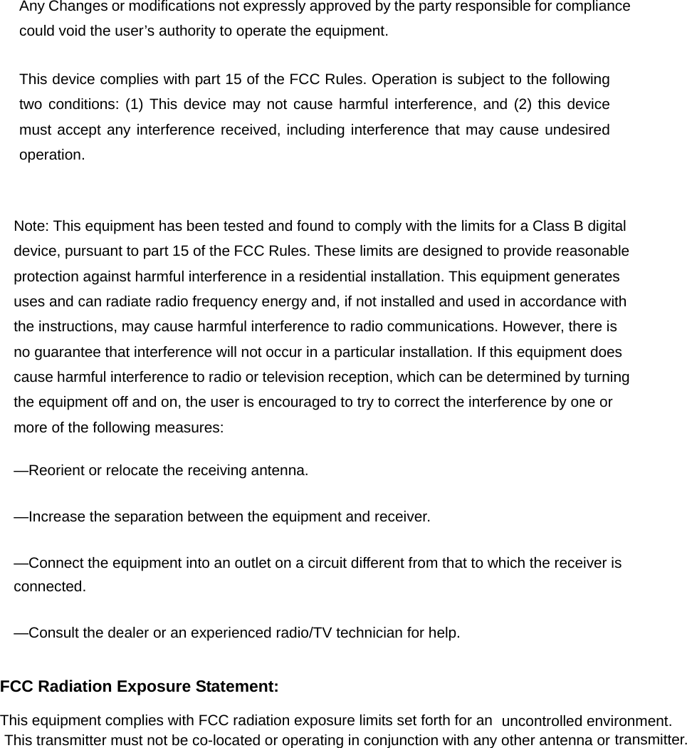 uncontrolled environment.  Any Changes or modifications not expressly approved by the party responsible for compliance could void the user’s authority to operate the equipment.     This device complies with part 15 of the FCC Rules. Operation is subject to the following two conditions: (1) This device may not cause harmful interference, and (2) this device must accept any interference received, including interference that may cause undesired operation.    Note: This equipment has been tested and found to comply with the limits for a Class B digital device, pursuant to part 15 of the FCC Rules. These limits are designed to provide reasonable protection against harmful interference in a residential installation. This equipment generates uses and can radiate radio frequency energy and, if not installed and used in accordance with the instructions, may cause harmful interference to radio communications. However, there is no guarantee that interference will not occur in a particular installation. If this equipment does cause harmful interference to radio or television reception, which can be determined by turning the equipment off and on, the user is encouraged to try to correct the interference by one or more of the following measures:     —Reorient or relocate the receiving antenna.     —Increase the separation between the equipment and receiver.     —Connect the equipment into an outlet on a circuit different from that to which the receiver is connected.   —Consult the dealer or an experienced radio/TV technician for help.     This equipment complies with FCC radiation exposure limits set forth for an FCC Radiation Exposure Statement:     This transmitter must not be co-located or operating in conjunction with any other antenna or transmitter. 