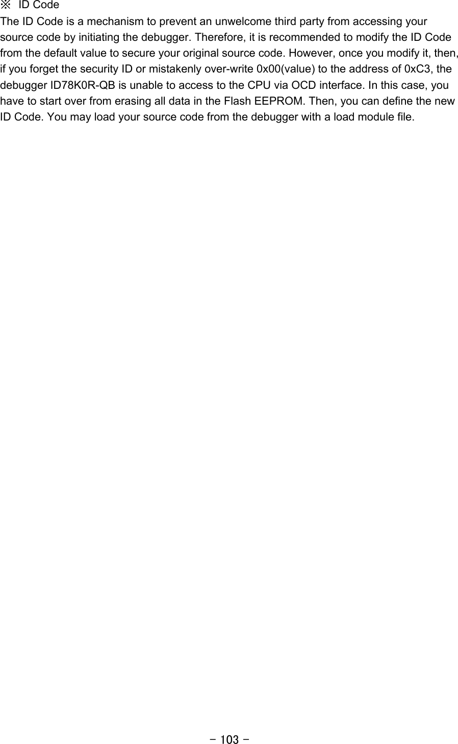 - 103 - ※  ID Code The ID Code is a mechanism to prevent an unwelcome third party from accessing your source code by initiating the debugger. Therefore, it is recommended to modify the ID Code from the default value to secure your original source code. However, once you modify it, then, if you forget the security ID or mistakenly over-write 0x00(value) to the address of 0xC3, the debugger ID78K0R-QB is unable to access to the CPU via OCD interface. In this case, you have to start over from erasing all data in the Flash EEPROM. Then, you can define the new ID Code. You may load your source code from the debugger with a load module file.  