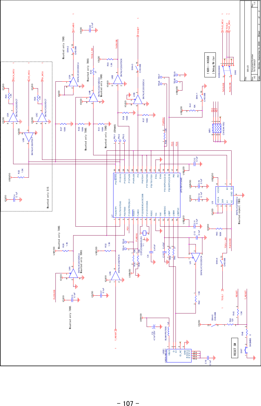 - 107 - IOVDDIOVDDIOVDDIOVDDTx D 6U S BRxD6USB↑K0R&lt;--&gt;K0USB↓Debug/WriterIOVDDIOVDDIOVDDIOVDDRxD6USBFLMD0UTxD6USBTOO L1_S WPD6PD1PD5RxD6USBPD1Mounted only 78K0.PD5PD6FLMD0UIOVDDIOVDDIOVDDTOOL1_SWMounted only SIO.Mounted only 78K0.Mounted only 78K0.Mounted only 78K0.Mounted only 78K0.Mounted only 78K0.Mounted only 78K0.Mounted only 78K0.Mounted expect 78K0.Tit leSize Document Number RevDat e: Sheet ofTS-TCS00327 1.0SB-UDA322Monday ,  Sept ember 14,  2009(Shield)R42 1.5K12R37100KR29100KU8SN74LVC1G125DC K24513U3BSN74LVC3G07DC T3584U6ASN74LVC2G07DCK1 652U7UPD 78F0730MCP30/INTP11P01/TI010/TO002P00/TI0003P120/IN TP0/EXLVI4RESET5FLMD06P122/X2/EXCLK/OCD 0B7P121/X1/OC D0A8REGC9Vss10Vdd11USBREGC12USBP13USBM14USBPU C15P10/SCK10 30P11/SI10 29P12/SO10 28P13/TxD6 27P14/RxD6 26P15 25P16/TOH1 24P17/TI50/TO50 23P33/TI51/TO51 22EVss 21EVdd 20P31/INTP2/OCD1A 19P32/INTP3/OCD1B 18P60 17P61 16R4110K1 2R36 10K12C130.1uFR281.5KTPU 81SW4-1CHS-08B116SW4-3CHS-08B314U3ASN74LVC3G07DC T1 784TPU 11C120.1uFTPU 61TPU 91R43100KTPU 51SW6SSSS22360012456837SW4-2CHS-08B215R251.5KU6BSN74LVC2G07DC K3 452C110.1uFC80.47uF+C94.7uF/ 25VR31100KU9SN74LVC2T45DCUVCCA1GND4A12B1 7VCC B 8DIR5A23B2 6SW4-4CHS-08B413R35 10K12R40 271 2R39 271 2U5BSN74LVC2G125DCU5 3874U4ASN74LVC2G125DCU2 6814C60.1uFR27100KR331.5KTPU 21C10 0. 47uFTPU 71R4412012C160.1uFC150.1uF12MR1CN1E4K-105J18273645USB1UX60A-MB-5STVBUS 1D- 2D+ 3ID_NC 4GND 5FG1FG1 FG2FG2 FG3FG3 FG4FG4TPU 41C140.1uF12R34100KR261.5KC50.1uFTPU 31C70.1uFR4601 2U5ASN74LVC2G125DCU2 6814R321.5KR451.5K1 2U4BSN74LVC2G125DCU5 3874R38 1.5K1 2R241.5KU3CSN74LVC3G07DC T6 284L2BLM41PG750SY1CSTCE16M0V53-R0132SW7SKQMBB1 2R3027USBVDDUSBVDDUSBVD DUSBVD DUSBVDDUSBVDDUSBVDDIOVDDUSBVDDUSBVDDUSBVDDUSBVDDRESET 1TOO L0 1TOO L11FLMD0 1T_R ES ET1SO_MCU 1Tx D _MC U 1RxD_MCU 1SI_MCU 1SCK_MCU 1RESET SWT_R ES ETRESETC40.1uFSW4-5CHS-08B512IOVDDIOVDDIOVDDIOVDDIOVDDIOVDDIOVDDIOVDD     