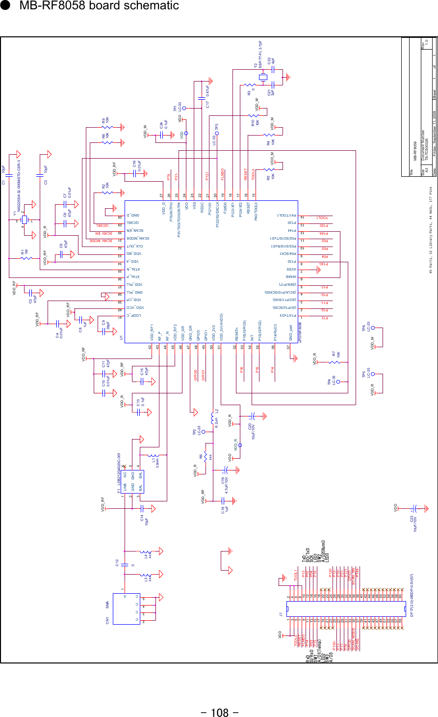 - 108 - LED1SCAN_MODESCAN_ENSCKSO/TxDSI/RxDSW3SW2LED3LED2R210KI2CSELC547pFY2SSP-T7-FL 3.7pFC224pFR30C213pFA/D1(Temp) A/D2(Illum i)VDDGPIO0P14C81uFP13U1uPD78F8058GND_D 28GND_GR47GND_PLL 38VDD_A 34VDD_BG 33VDD_CP 39VDD_D 27VDD_GR46VDD_PLL 37VDD_RF142VDD_RF245VDD_VCO 40CLK_OUT 32GPIO048GPIO149P15(/GPI O2)55P16(/GPI O3)53VDD_3V(/AVDD)51VDD_2V250I2CSEL 29LOOP_C 41RF_N44RF_P43SCAN_EN 30SCAN_MODE 31XTAL_N 35XTAL_P 36RESETn52GND_pad57INT54P13/TxD31(SI/P12/SC00)2(SO/P11/SI00)3(SCLK/P10/SCK00)4(SEN/P17)5WAKE6AVSS7P41/TOOL114P14412P12013P02/SO10/TxD111P03/SI10/ RxD110P1308P04/SCK19P124/XT2 17FLMD0 19REGC 22P122/X2/EXCLK 20RESET 16P121/X1 21P40/TOOL0 15P123/XT1 18VSS 23P31/TI03/TO03/INTP4 25VDD 24P76/INTP10 26P14/RxD356P04P03P02C1147pFC100.01uFVDDTOOL1VDD_R45 Parts, 12 Library Parts, 44 Nets, 177 PinsTOOL0RESETC130.1uFFLMD0L3xxxTP3LC-33L4xxxP121C1547pFC17 0.47uFVDDVDD_RF+C2010uF/10VC160.01uFF1 LDB212G4020C-001UNB1GND2BAL 4GND 5NC 6BAL3P76VDD_RFFLMD0C1410pFRESETTOOL0TOOL1P120L28.2uHTP1LC-33P144-P10-VDD_RP11-TP5LC-33VDD_MP12-TP6LC-33P17-P144-P02+C2310uF/10VVDDTit l eSize Document Number RevDate: Sheet ofTS-TCS00326 1. 0MB-R F 8058A311Friday , September 11, 2009P03P04C647pFC70.01uFC939pFC3 10pFR810KC1 10pFC120C247pFR11MR910KL13.9nHP16Y1NX3225SA-32.000M-STD-CSR-31 34 2A/D3C40.01uFVDD_RFVDD_RFVDD_RFGPIO1P120P12-P10-VDD_RFSCAN_ENP31-P121C240.1uFP130-GPIO0P11-P17-I2CSELSCAN_MODEP76R410K VDD_MR1010K VDD_MVDD_RFJ1DF17(2.0)-060DP-0.5V(57)246810121416182022242628303234363840424446485052545658601357911131517192123252729313335373941434547495153555759VDD_RFVDD_RGPIO1+C194.7uF/10VC181uFTP2LC-33VDD_RFVDDVDD_MR510K VDD_MR6xxxVDD_RVDD_RTP4LC-33 R710KVDD_RCN1 SMAC3C2C4C5H1P16P31-P15P14P13P130-VDD_RTxDRxDP15SW1●  MB-RF8058 board schematic       