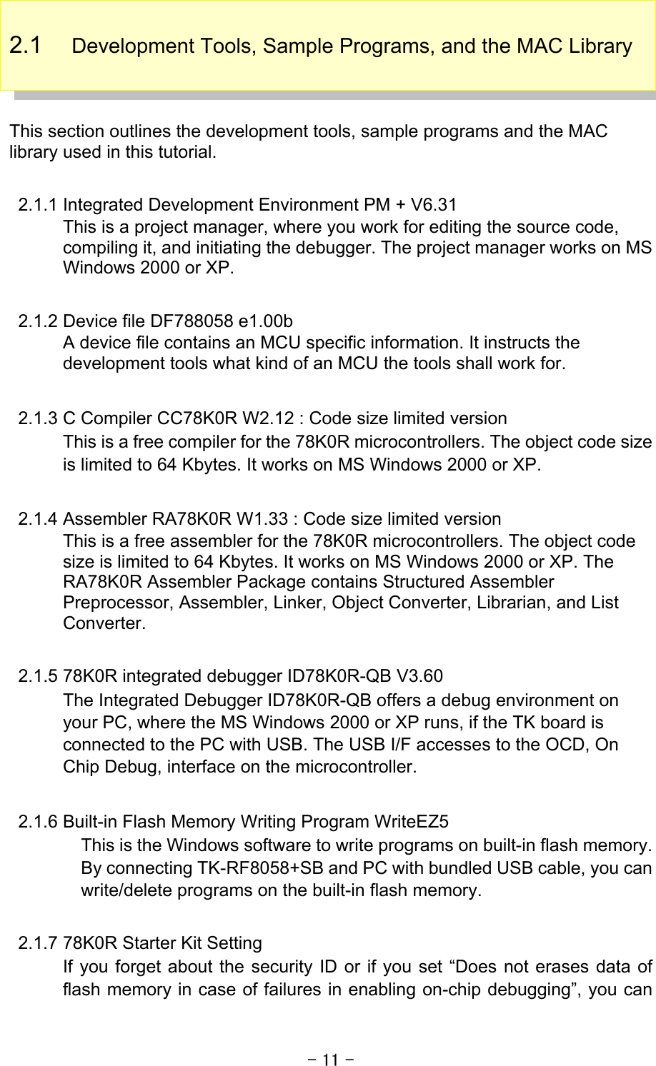 - 11 - 2.1  Development Tools, Sample Programs, and the MAC Library    This section outlines the development tools, sample programs and the MAC library used in this tutorial.    2.1.1 Integrated Development Environment PM + V6.31 This is a project manager, where you work for editing the source code, compiling it, and initiating the debugger. The project manager works on MS Windows 2000 or XP.    2.1.2 Device file DF788058 e1.00b A device file contains an MCU specific information. It instructs the development tools what kind of an MCU the tools shall work for.    2.1.3 C Compiler CC78K0R W2.12 : Code size limited version This is a free compiler for the 78K0R microcontrollers. The object code size is limited to 64 Kbytes. It works on MS Windows 2000 or XP.  2.1.4 Assembler RA78K0R W1.33 : Code size limited version This is a free assembler for the 78K0R microcontrollers. The object code size is limited to 64 Kbytes. It works on MS Windows 2000 or XP. The RA78K0R Assembler Package contains Structured Assembler Preprocessor, Assembler, Linker, Object Converter, Librarian, and List Converter.  2.1.5 78K0R integrated debugger ID78K0R-QB V3.60 The Integrated Debugger ID78K0R-QB offers a debug environment on your PC, where the MS Windows 2000 or XP runs, if the TK board is connected to the PC with USB. The USB I/F accesses to the OCD, On Chip Debug, interface on the microcontroller.    2.1.6 Built-in Flash Memory Writing Program WriteEZ5 This is the Windows software to write programs on built-in flash memory. By connecting TK-RF8058+SB and PC with bundled USB cable, you can write/delete programs on the built-in flash memory.  2.1.7 78K0R Starter Kit Setting If you forget about the security ID or if you set “Does not erases data of flash memory in case of failures in enabling on-chip debugging”, you can 