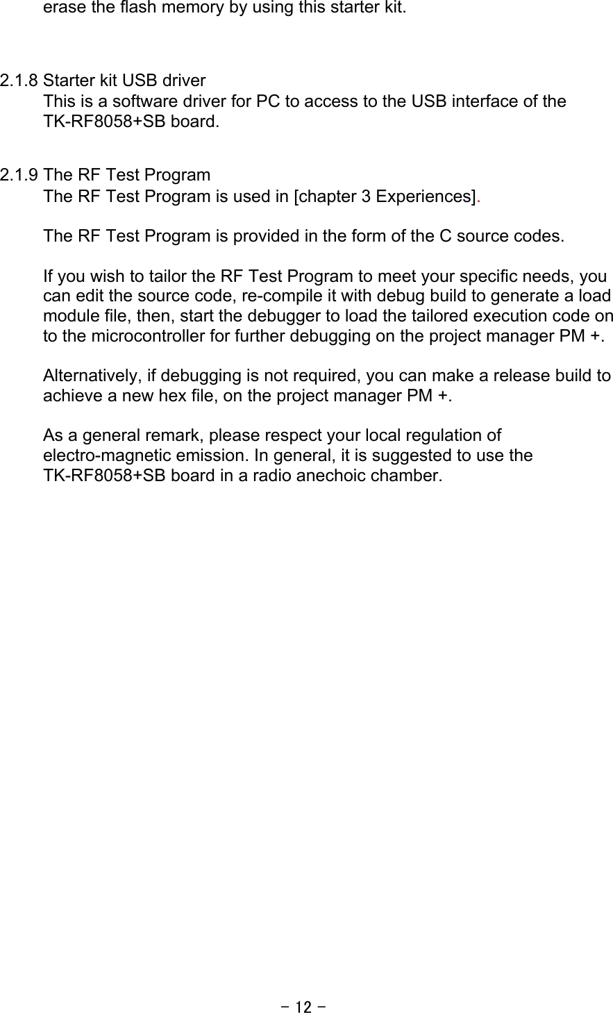 - 12 - erase the flash memory by using this starter kit.   2.1.8 Starter kit USB driver   This is a software driver for PC to access to the USB interface of the TK-RF8058+SB board.    2.1.9 The RF Test Program The RF Test Program is used in [chapter 3 Experiences].  The RF Test Program is provided in the form of the C source codes.    If you wish to tailor the RF Test Program to meet your specific needs, you can edit the source code, re-compile it with debug build to generate a load module file, then, start the debugger to load the tailored execution code on to the microcontroller for further debugging on the project manager PM +.  Alternatively, if debugging is not required, you can make a release build to achieve a new hex file, on the project manager PM +.  As a general remark, please respect your local regulation of electro-magnetic emission. In general, it is suggested to use the TK-RF8058+SB board in a radio anechoic chamber.   