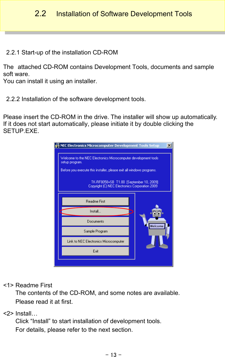 - 13 -  2.2  Installation of Software Development Tools   2.2.1 Start-up of the installation CD-ROM  The attached CD-ROM contains Development Tools, documents and sample soft ware.   You can install it using an installer.  2.2.2 Installation of the software development tools.  Please insert the CD-ROM in the drive. The installer will show up automatically. If it does not start automatically, please initiate it by double clicking the SETUP.EXE.     &lt;1&gt; Readme First The contents of the CD-ROM, and some notes are available. Please read it at first. &lt;2&gt; Install… Click “Install” to start installation of development tools. For details, please refer to the next section. 