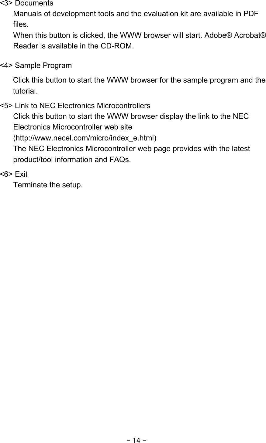 - 14 - &lt;3&gt; Documents Manuals of development tools and the evaluation kit are available in PDF files. When this button is clicked, the WWW browser will start. Adobe® Acrobat® Reader is available in the CD-ROM.      &lt;4&gt; Sample Program Click this button to start the WWW browser for the sample program and the tutorial. &lt;5&gt; Link to NEC Electronics Microcontrollers     Click this button to start the WWW browser display the link to the NEC Electronics Microcontroller web site (http://www.necel.com/micro/index_e.html) The NEC Electronics Microcontroller web page provides with the latest product/tool information and FAQs.     &lt;6&gt; Exit   Terminate the setup.  
