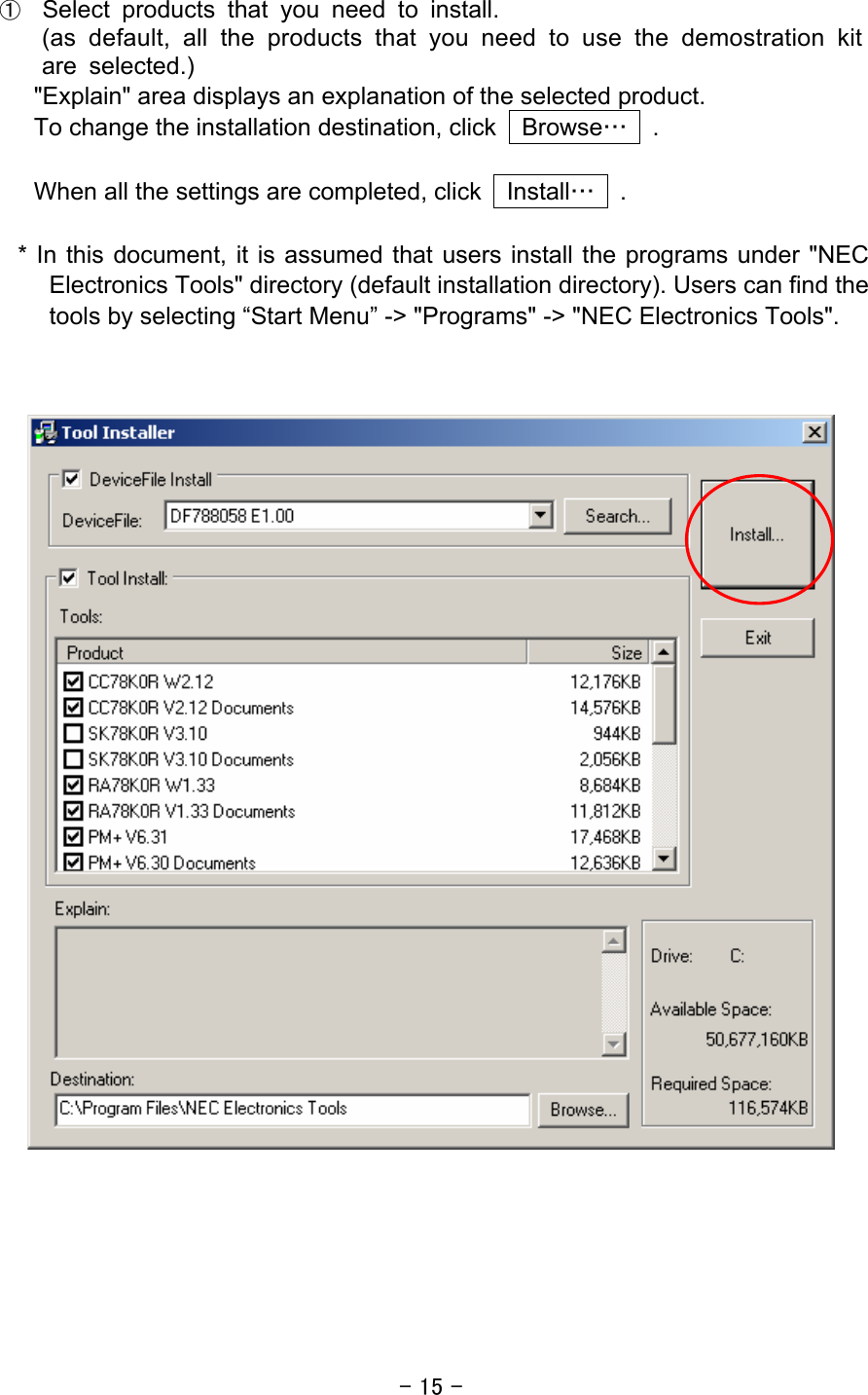 - 15 -  ① Select products that you need to install. (as default, all the products that you need to use the demostration kit are selected.) &quot;Explain&quot; area displays an explanation of the selected product. To change the installation destination, click    Browse…  .  When all the settings are completed, click    Install…  .   * In this document, it is assumed that users install the programs under &quot;NEC Electronics Tools&quot; directory (default installation directory). Users can find the tools by selecting “Start Menu” -&gt; &quot;Programs&quot; -&gt; &quot;NEC Electronics Tools&quot;.           