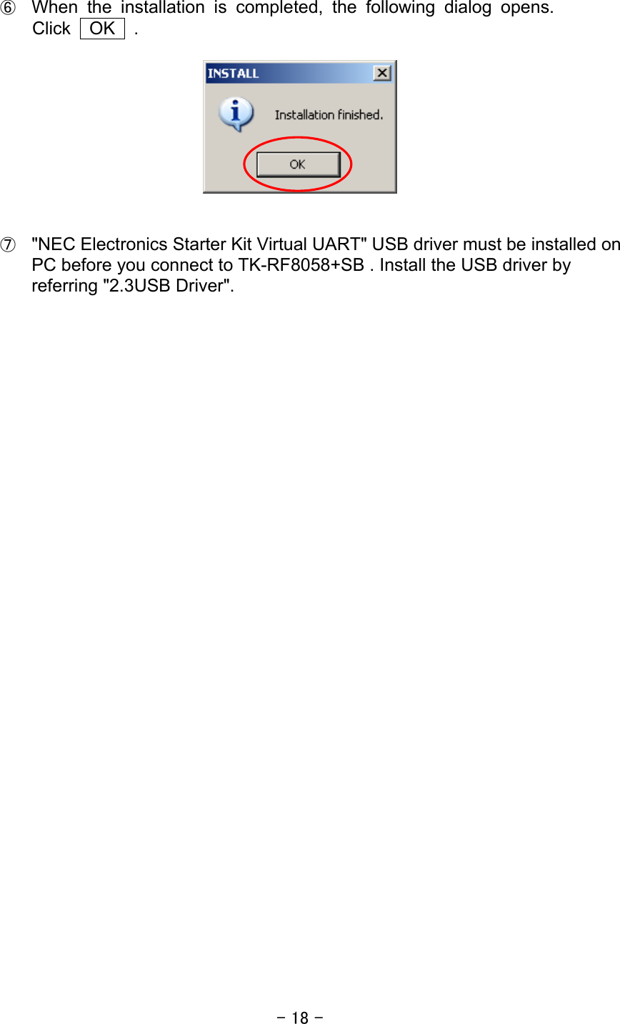 - 18 -  ⑥ When the installation is completed, the following dialog opens. Click  OK  .      ⑦ &quot;NEC Electronics Starter Kit Virtual UART&quot; USB driver must be installed on PC before you connect to TK-RF8058+SB . Install the USB driver by referring &quot;2.3USB Driver&quot;.        