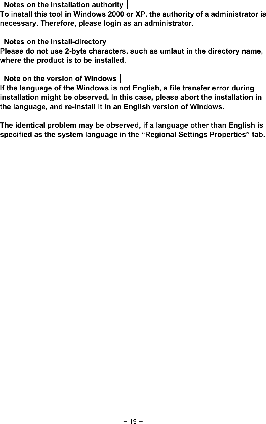 - 19 -    Notes on the installation authority   To install this tool in Windows 2000 or XP, the authority of a administrator is necessary. Therefore, please login as an administrator.    Notes on the install-directory   Please do not use 2-byte characters, such as umlaut in the directory name, where the product is to be installed.    Note on the version of Windows   If the language of the Windows is not English, a file transfer error during installation might be observed. In this case, please abort the installation in the language, and re-install it in an English version of Windows.  The identical problem may be observed, if a language other than English is specified as the system language in the “Regional Settings Properties” tab.  