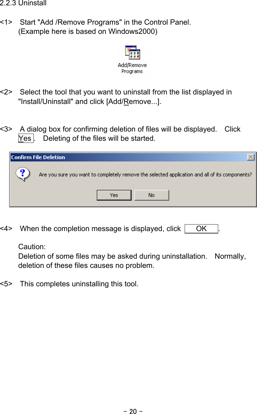 - 20 -  2.2.3 Uninstall  &lt;1&gt;  Start &quot;Add /Remove Programs&quot; in the Control Panel. (Example here is based on Windows2000)    &lt;2&gt;    Select the tool that you want to uninstall from the list displayed in &quot;Install/Uninstall&quot; and click [Add/Remove...].   &lt;3&gt;    A dialog box for confirming deletion of files will be displayed.  Click    Yes .  Deleting of the files will be started.     &lt;4&gt;  When the completion message is displayed, click    OK   .  Caution: Deletion of some files may be asked during uninstallation.    Normally, deletion of these files causes no problem.    &lt;5&gt;    This completes uninstalling this tool.     