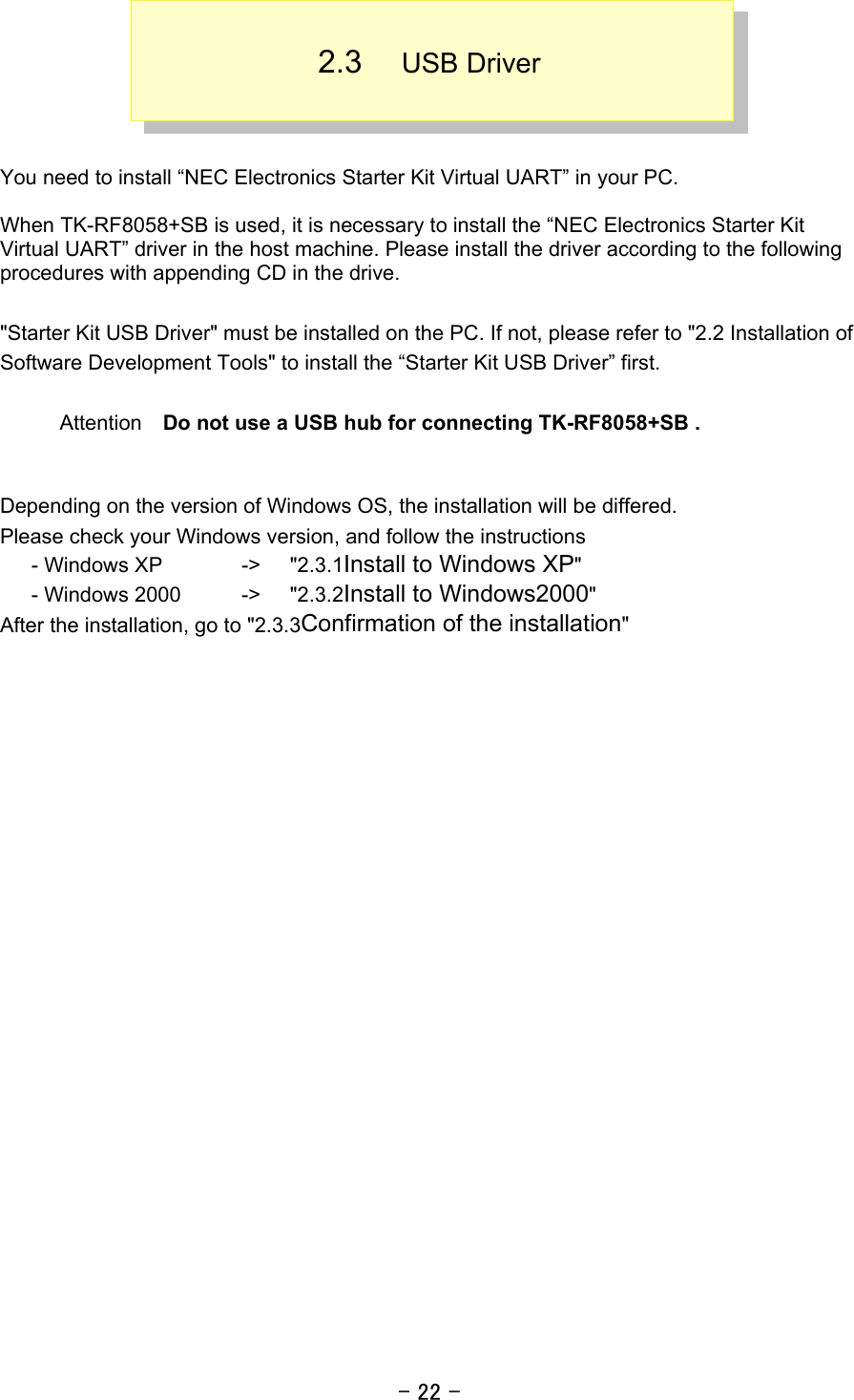 - 22 -  2.3  USB Driver    You need to install “NEC Electronics Starter Kit Virtual UART” in your PC.    When TK-RF8058+SB is used, it is necessary to install the “NEC Electronics Starter Kit Virtual UART” driver in the host machine. Please install the driver according to the following procedures with appending CD in the drive.  &quot;Starter Kit USB Driver&quot; must be installed on the PC. If not, please refer to &quot;2.2 Installation of Software Development Tools&quot; to install the “Starter Kit USB Driver” first.    Attention  Do not use a USB hub for connecting TK-RF8058+SB .   Depending on the version of Windows OS, the installation will be differed.   Please check your Windows version, and follow the instructions    - Windows XP    -&gt;  &quot;2.3.1Install to Windows XP&quot;    - Windows 2000  -&gt;  &quot;2.3.2Install to Windows2000&quot; After the installation, go to &quot;2.3.3Confirmation of the installation&quot;    