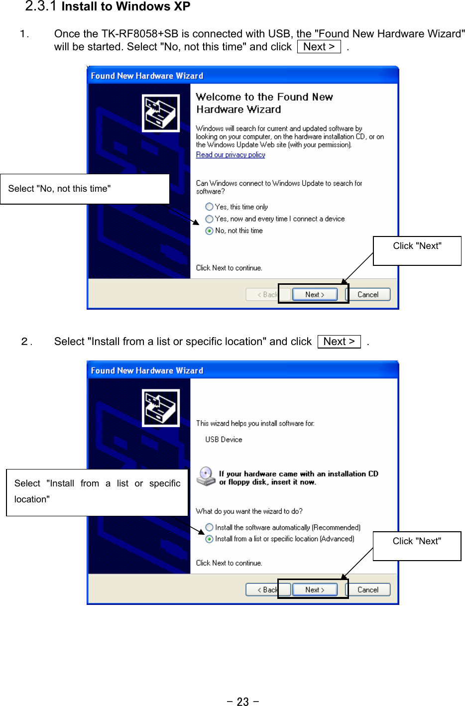 - 23 -  2.3.1 Install to Windows XP  １． Once the TK-RF8058+SB is connected with USB, the &quot;Found New Hardware Wizard&quot; will be started. Select &quot;No, not this time&quot; and click    Next &gt;    .       ２． Select &quot;Install from a list or specific location&quot; and click    Next &gt;    .     Select &quot;Install from a list or specific location&quot; Click &quot;Next&quot;  Click &quot;Next&quot;  Select &quot;No, not this time&quot; 