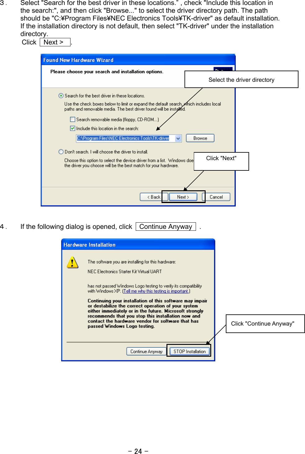 - 24 - ３． Select &quot;Search for the best driver in these locations.” , check &quot;Include this location in the search:&quot;, and then click &quot;Browse...&quot; to select the driver directory path. The path should be &quot;C:¥Program Files¥NEC Electronics Tools¥TK-driver&quot; as default installation. If the installation directory is not default, then select &quot;TK-driver&quot; under the installation directory.  Click  Next &gt;  .     ４． If the following dialog is opened, click    Continue Anyway    .       Click &quot;Next&quot; Click &quot;Continue Anyway&quot; Select the driver directory 