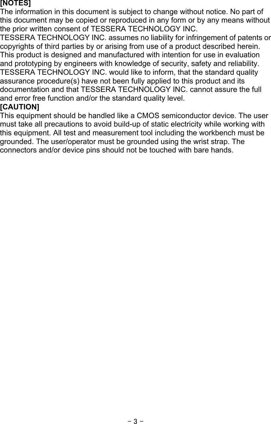 - 3 -  [NOTES] The information in this document is subject to change without notice. No part of this document may be copied or reproduced in any form or by any means without the prior written consent of TESSERA TECHNOLOGY INC. TESSERA TECHNOLOGY INC. assumes no liability for infringement of patents or copyrights of third parties by or arising from use of a product described herein. This product is designed and manufactured with intention for use in evaluation and prototyping by engineers with knowledge of security, safety and reliability. TESSERA TECHNOLOGY INC. would like to inform, that the standard quality assurance procedure(s) have not been fully applied to this product and its documentation and that TESSERA TECHNOLOGY INC. cannot assure the full and error free function and/or the standard quality level. [CAUTION] This equipment should be handled like a CMOS semiconductor device. The user must take all precautions to avoid build-up of static electricity while working with this equipment. All test and measurement tool including the workbench must be grounded. The user/operator must be grounded using the wrist strap. The connectors and/or device pins should not be touched with bare hands.    