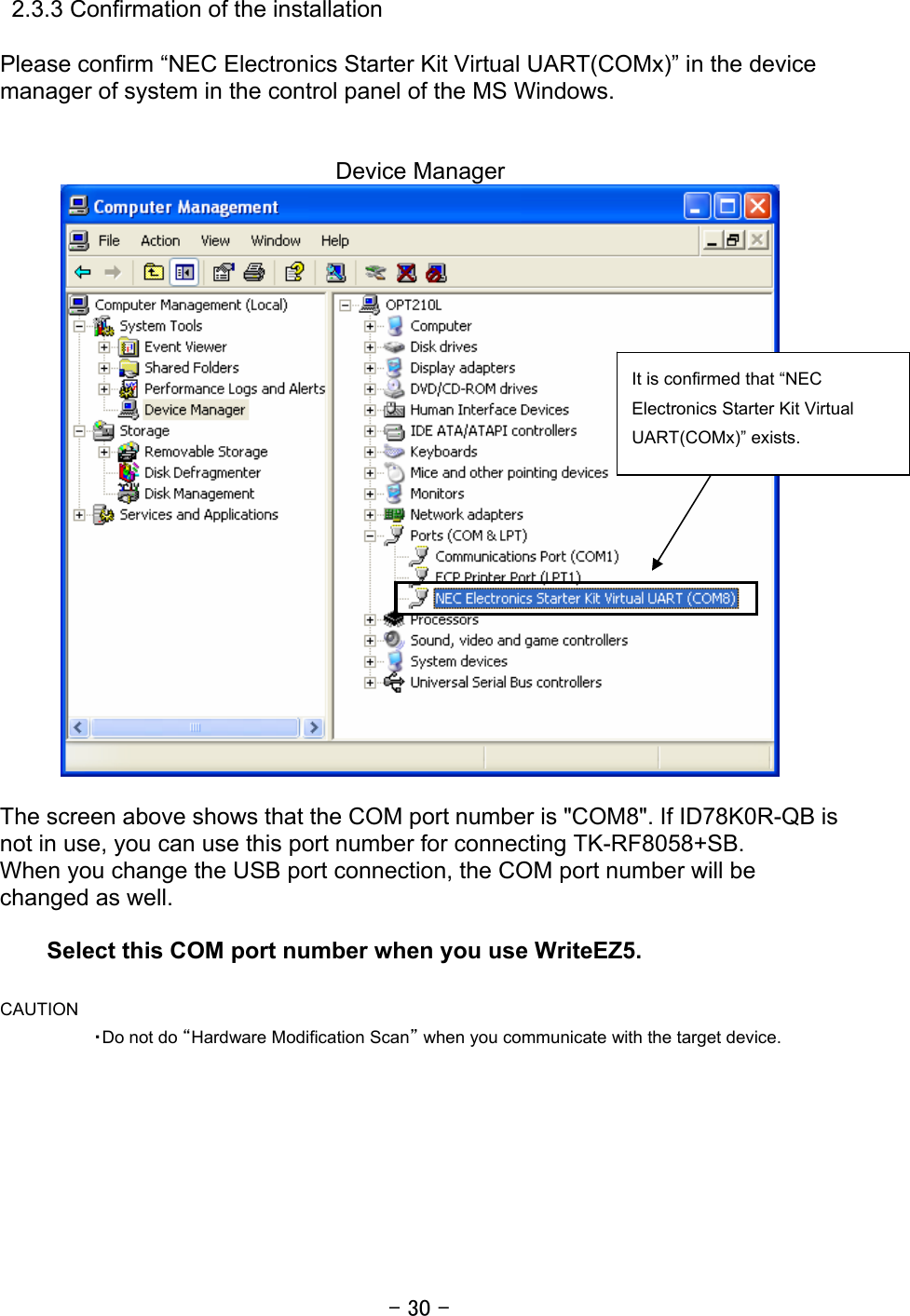 - 30 -  2.3.3 Confirmation of the installation    Please confirm “NEC Electronics Starter Kit Virtual UART(COMx)” in the device manager of system in the control panel of the MS Windows.     Device Manager   The screen above shows that the COM port number is &quot;COM8&quot;. If ID78K0R-QB is not in use, you can use this port number for connecting TK-RF8058+SB. When you change the USB port connection, the COM port number will be changed as well.  Select this COM port number when you use WriteEZ5.   CAUTION ・Do not do “Hardware Modification Scan” when you communicate with the target device.   It is confirmed that “NEC Electronics Starter Kit Virtual UART(COMx)” exists.   