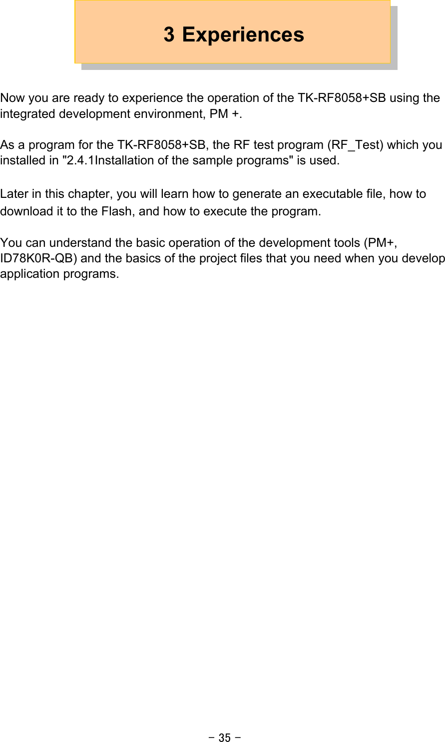 - 35 - 3 Experiences   Now you are ready to experience the operation of the TK-RF8058+SB using the integrated development environment, PM +.  As a program for the TK-RF8058+SB, the RF test program (RF_Test) which you installed in &quot;2.4.1Installation of the sample programs&quot; is used.  Later in this chapter, you will learn how to generate an executable file, how to download it to the Flash, and how to execute the program.  You can understand the basic operation of the development tools (PM+, ID78K0R-QB) and the basics of the project files that you need when you develop application programs.     