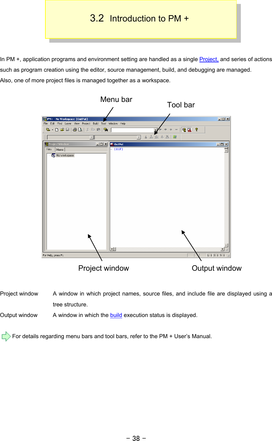 - 38 -  3.2  Introduction to PM +    In PM +, application programs and environment setting are handled as a single Project, and series of actions such as program creation using the editor, source management, build, and debugging are managed. Also, one of more project files is managed together as a workspace.        Project window  A window in which project names, source files, and include file are displayed using a tree structure. Output window  A window in which the build execution status is displayed.  For details regarding menu bars and tool bars, refer to the PM + User’s Manual.  Project window  Output window Tool bar Menu bar 