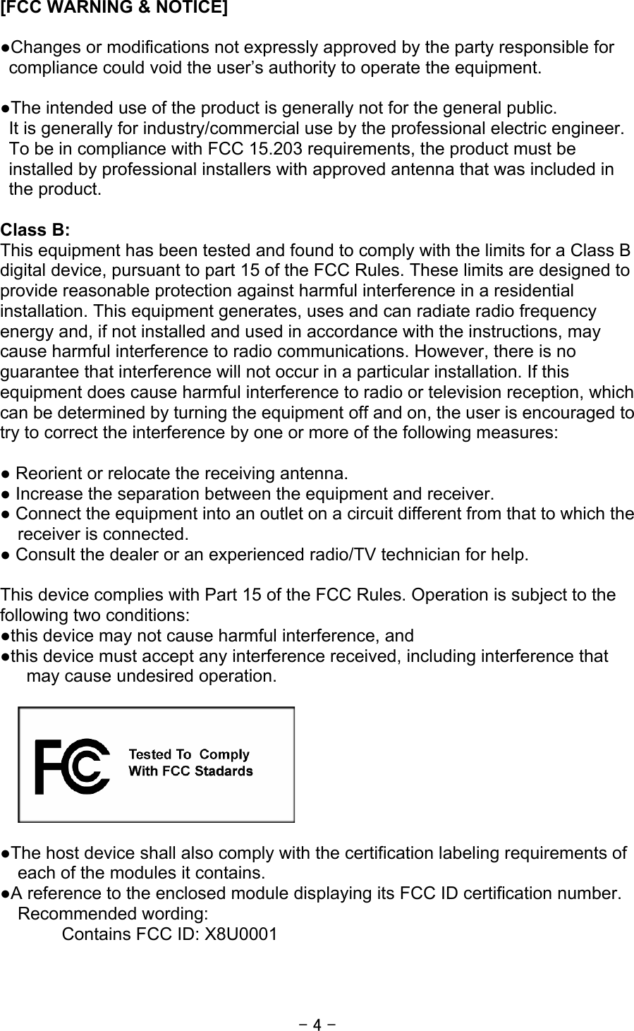 - 4 - [FCC WARNING &amp; NOTICE]  ●Changes or modifications not expressly approved by the party responsible for compliance could void the user’s authority to operate the equipment.  ●The intended use of the product is generally not for the general public.   It is generally for industry/commercial use by the professional electric engineer. To be in compliance with FCC 15.203 requirements, the product must be installed by professional installers with approved antenna that was included in the product.  Class B: This equipment has been tested and found to comply with the limits for a Class B digital device, pursuant to part 15 of the FCC Rules. These limits are designed to provide reasonable protection against harmful interference in a residential installation. This equipment generates, uses and can radiate radio frequency energy and, if not installed and used in accordance with the instructions, may cause harmful interference to radio communications. However, there is no guarantee that interference will not occur in a particular installation. If this equipment does cause harmful interference to radio or television reception, which can be determined by turning the equipment off and on, the user is encouraged to try to correct the interference by one or more of the following measures:  ● Reorient or relocate the receiving antenna. ● Increase the separation between the equipment and receiver. ● Connect the equipment into an outlet on a circuit different from that to which the receiver is connected. ● Consult the dealer or an experienced radio/TV technician for help.  This device complies with Part 15 of the FCC Rules. Operation is subject to the following two conditions: ●this device may not cause harmful interference, and ●this device must accept any interference received, including interference that may cause undesired operation.    ●The host device shall also comply with the certification labeling requirements of each of the modules it contains. ●A reference to the enclosed module displaying its FCC ID certification number. Recommended wording: Contains FCC ID: X8U0001  