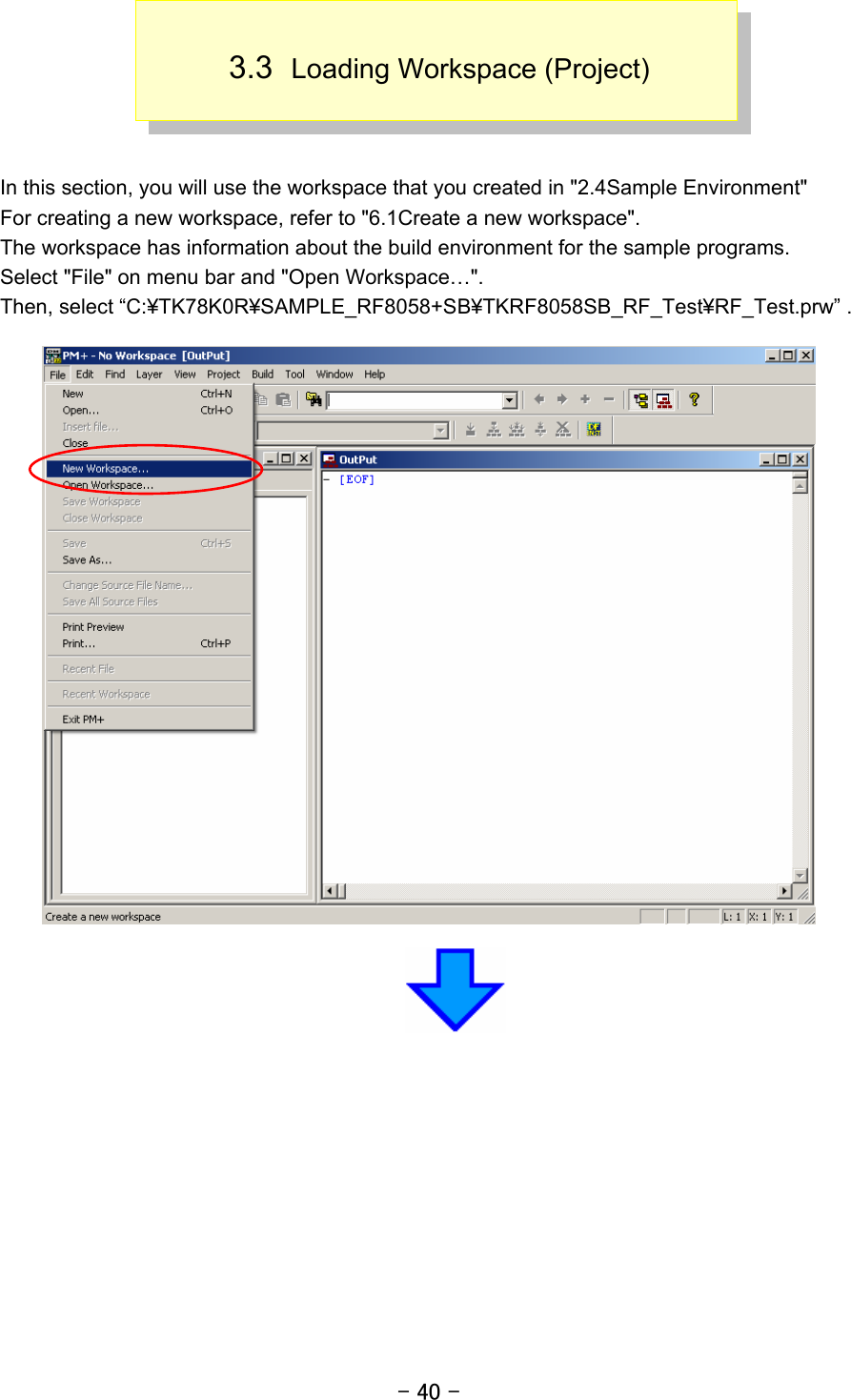 - 40 -  3.3  Loading Workspace (Project)    In this section, you will use the workspace that you created in &quot;2.4Sample Environment&quot; For creating a new workspace, refer to &quot;6.1Create a new workspace&quot;. The workspace has information about the build environment for the sample programs. Select &quot;File&quot; on menu bar and &quot;Open Workspace…&quot;. Then, select “C:¥TK78K0R¥SAMPLE_RF8058+SB¥TKRF8058SB_RF_Test¥RF_Test.prw” .    