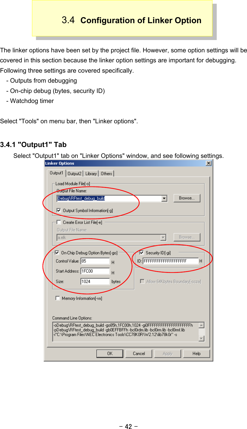 - 42 - 3.4  Configuration of Linker Option   The linker options have been set by the project file. However, some option settings will be covered in this section because the linker option settings are important for debugging. Following three settings are covered specifically.     - Outputs from debugging     - On-chip debug (bytes, security ID)   - Watchdog timer  Select &quot;Tools&quot; on menu bar, then &quot;Linker options&quot;.  3.4.1 &quot;Output1&quot; Tab Select &quot;Output1&quot; tab on &quot;Linker Options&quot; window, and see following settings.  