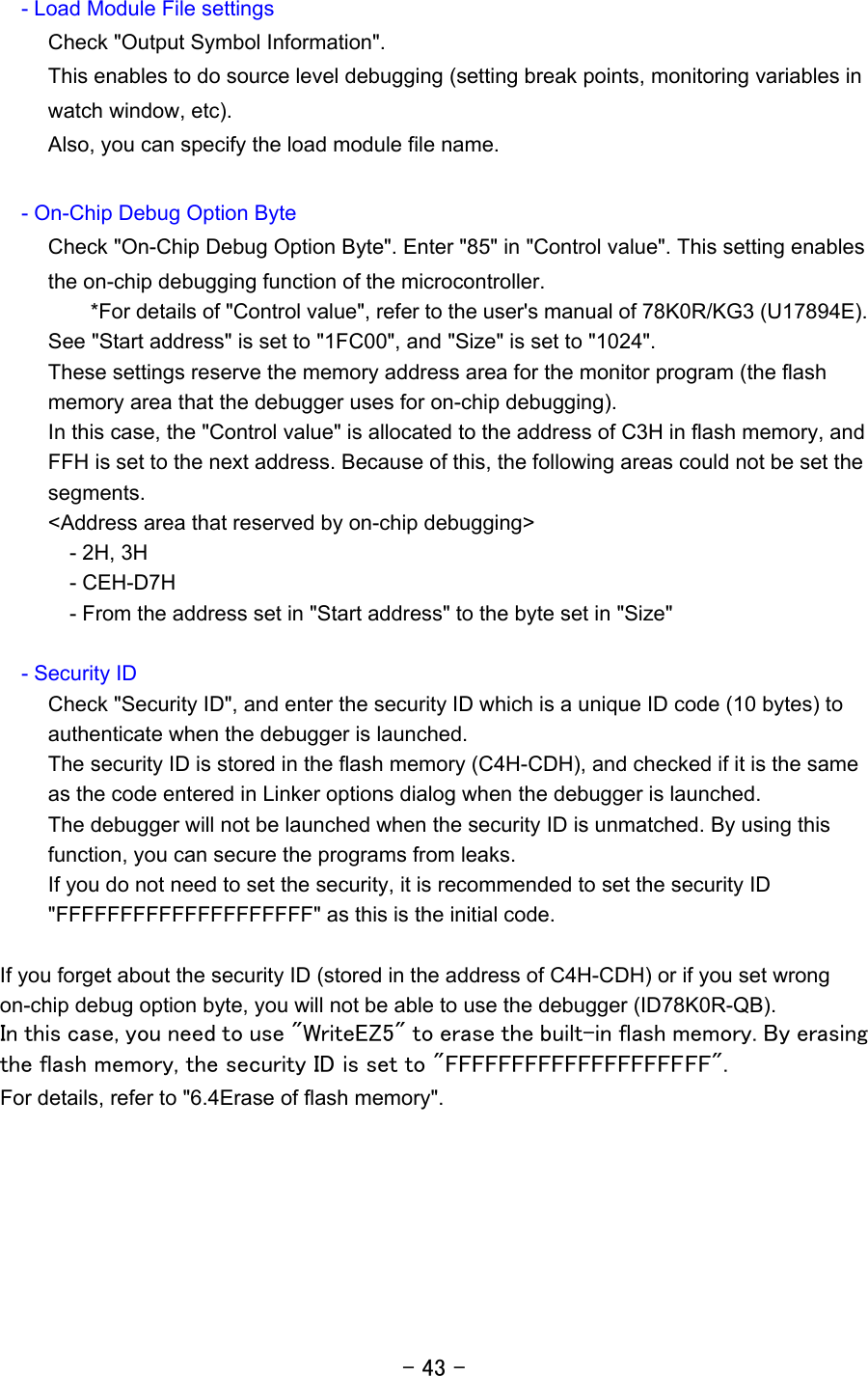 - 43 -      - Load Module File settings Check &quot;Output Symbol Information&quot;. This enables to do source level debugging (setting break points, monitoring variables in watch window, etc). Also, you can specify the load module file name.        - On-Chip Debug Option Byte Check &quot;On-Chip Debug Option Byte&quot;. Enter &quot;85&quot; in &quot;Control value&quot;. This setting enables the on-chip debugging function of the microcontroller.         *For details of &quot;Control value&quot;, refer to the user&apos;s manual of 78K0R/KG3 (U17894E). See &quot;Start address&quot; is set to &quot;1FC00&quot;, and &quot;Size&quot; is set to &quot;1024&quot;. These settings reserve the memory address area for the monitor program (the flash memory area that the debugger uses for on-chip debugging). In this case, the &quot;Control value&quot; is allocated to the address of C3H in flash memory, and FFH is set to the next address. Because of this, the following areas could not be set the segments. &lt;Address area that reserved by on-chip debugging&gt;   - 2H, 3H   - CEH-D7H     - From the address set in &quot;Start address&quot; to the byte set in &quot;Size&quot;    - Security ID Check &quot;Security ID&quot;, and enter the security ID which is a unique ID code (10 bytes) to authenticate when the debugger is launched.   The security ID is stored in the flash memory (C4H-CDH), and checked if it is the same as the code entered in Linker options dialog when the debugger is launched. The debugger will not be launched when the security ID is unmatched. By using this function, you can secure the programs from leaks. If you do not need to set the security, it is recommended to set the security ID &quot;FFFFFFFFFFFFFFFFFFFF&quot; as this is the initial code.  If you forget about the security ID (stored in the address of C4H-CDH) or if you set wrong on-chip debug option byte, you will not be able to use the debugger (ID78K0R-QB). In this case, you need to use &quot;WriteEZ5&quot; to erase the built-in flash memory. By erasing the flash memory, the security ID is set to &quot;FFFFFFFFFFFFFFFFFFFF&quot;. For details, refer to &quot;6.4Erase of flash memory&quot;.  