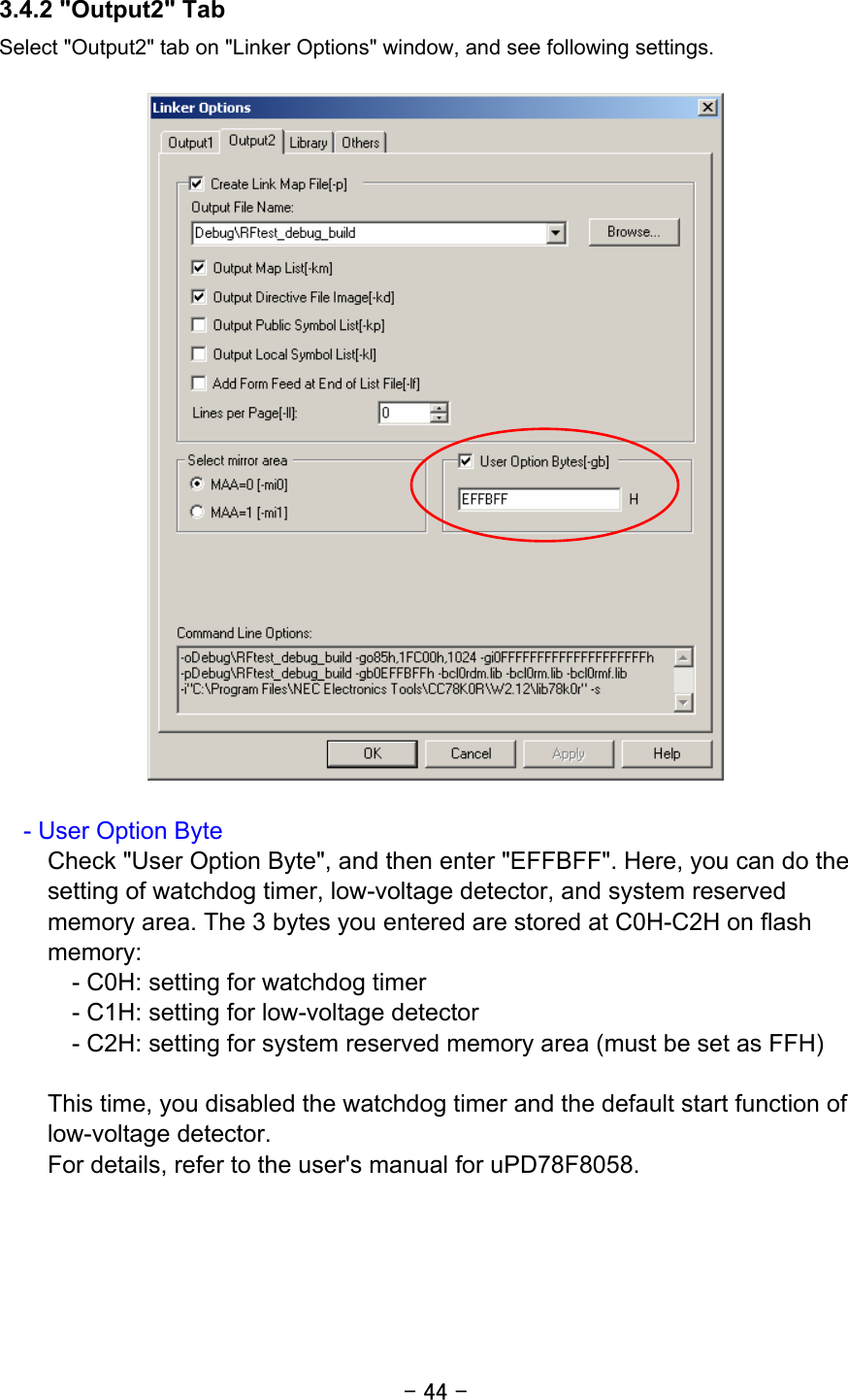 - 44 - 3.4.2 &quot;Output2&quot; Tab Select &quot;Output2&quot; tab on &quot;Linker Options&quot; window, and see following settings.        - User Option Byte Check &quot;User Option Byte&quot;, and then enter &quot;EFFBFF&quot;. Here, you can do the setting of watchdog timer, low-voltage detector, and system reserved memory area. The 3 bytes you entered are stored at C0H-C2H on flash memory:     - C0H: setting for watchdog timer     - C1H: setting for low-voltage detector     - C2H: setting for system reserved memory area (must be set as FFH)  This time, you disabled the watchdog timer and the default start function of low-voltage detector. For details, refer to the user&apos;s manual for uPD78F8058.   