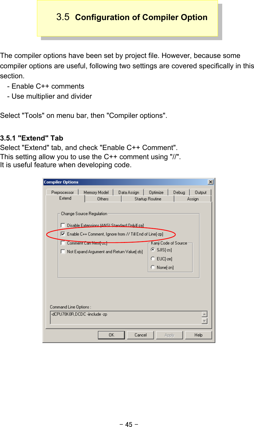 - 45 - 3.5  Configuration of Compiler Option    The compiler options have been set by project file. However, because some compiler options are useful, following two settings are covered specifically in this section.     - Enable C++ comments     - Use multiplier and divider  Select &quot;Tools&quot; on menu bar, then &quot;Compiler options&quot;.  3.5.1 &quot;Extend&quot; Tab Select &quot;Extend&quot; tab, and check &quot;Enable C++ Comment&quot;. This setting allow you to use the C++ comment using &quot;//&quot;. It is useful feature when developing code.     