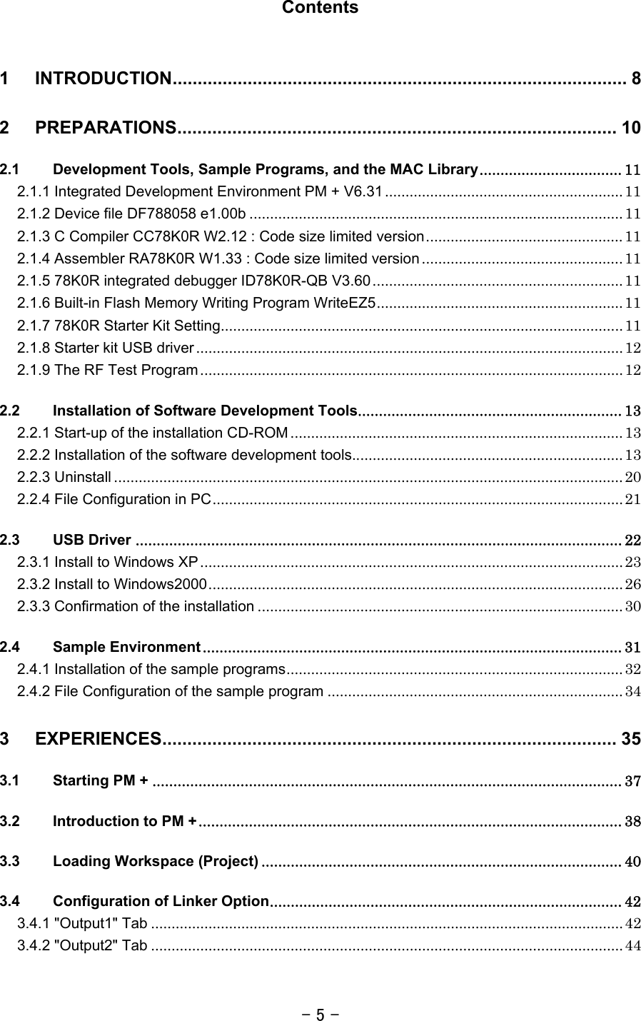 - 5 -  Contents  1 INTRODUCTION........................................................................................... 8 2 PREPARATIONS........................................................................................ 10 2.1 Development Tools, Sample Programs, and the MAC Library.................................. 11 2.1.1 Integrated Development Environment PM + V6.31 .......................................................... 11 2.1.2 Device file DF788058 e1.00b ........................................................................................... 11 2.1.3 C Compiler CC78K0R W2.12 : Code size limited version................................................ 11 2.1.4 Assembler RA78K0R W1.33 : Code size limited version ................................................. 11 2.1.5 78K0R integrated debugger ID78K0R-QB V3.60............................................................. 11 2.1.6 Built-in Flash Memory Writing Program WriteEZ5............................................................ 11 2.1.7 78K0R Starter Kit Setting.................................................................................................. 11 2.1.8 Starter kit USB driver ........................................................................................................ 12 2.1.9 The RF Test Program....................................................................................................... 12 2.2 Installation of Software Development Tools............................................................... 13 2.2.1 Start-up of the installation CD-ROM ................................................................................. 13 2.2.2 Installation of the software development tools.................................................................. 13 2.2.3 Uninstall ............................................................................................................................ 20 2.2.4 File Configuration in PC.................................................................................................... 21 2.3 USB Driver .................................................................................................................... 22 2.3.1 Install to Windows XP ....................................................................................................... 23 2.3.2 Install to Windows2000..................................................................................................... 26 2.3.3 Confirmation of the installation ......................................................................................... 30 2.4 Sample Environment .................................................................................................... 31 2.4.1 Installation of the sample programs.................................................................................. 32 2.4.2 File Configuration of the sample program ........................................................................ 34 3 EXPERIENCES........................................................................................... 35 3.1 Starting PM + ................................................................................................................ 37 3.2 Introduction to PM +..................................................................................................... 38 3.3 Loading Workspace (Project) ...................................................................................... 40 3.4 Configuration of Linker Option.................................................................................... 42 3.4.1 &quot;Output1&quot; Tab ................................................................................................................... 42 3.4.2 &quot;Output2&quot; Tab ................................................................................................................... 44 