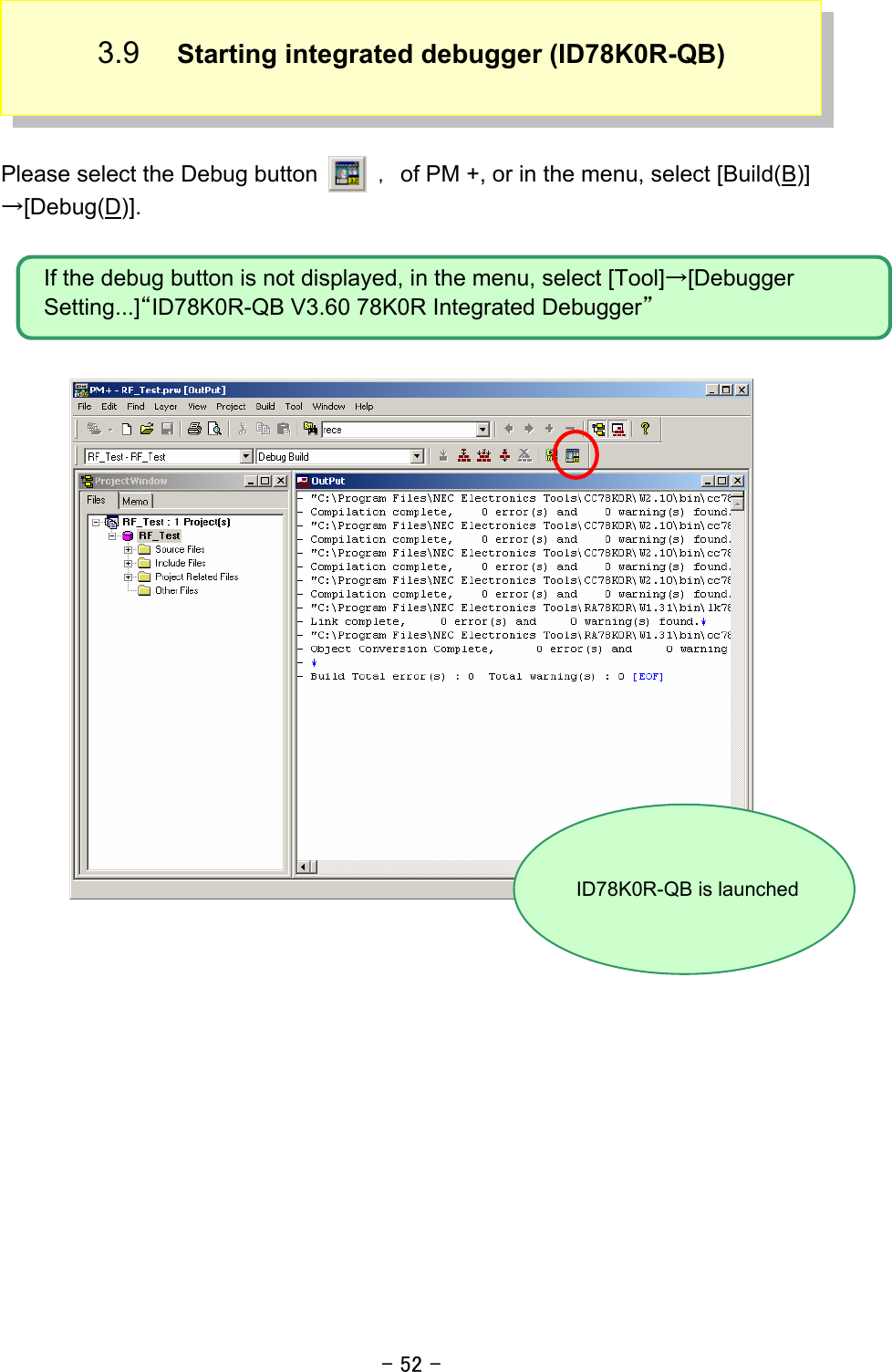 - 52 - 3.9  Starting integrated debugger (ID78K0R-QB)    Please select the Debug button   ，of PM +, or in the menu, select [Build(B)]→[Debug(D)].            If the debug button is not displayed, in the menu, select [Tool]→[Debugger Setting...]“ID78K0R-QB V3.60 78K0R Integrated Debugger” ID78K0R-QB is launched 