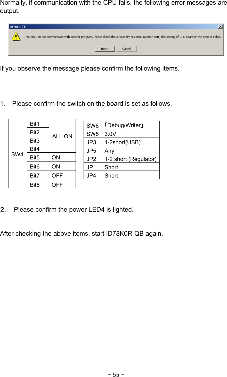 - 55 - Normally, if communication with the CPU fails, the following error messages are output.    If you observe the message please confirm the following items.      1．  Please confirm the switch on the board is set as follows.             ２．  Please confirm the power LED4 is lighted.   After checking the above items, start ID78K0R-QB again.    Bit1 Bit2 Bit3 Bit4 ALL ON Bit5 ON Bit6 ON Bit7 OFF SW4 Bit8 OFF SW6 「Debug/Writer」 SW5 3.0V JP3 1-2short(USB) JP5 Any JP2  1-2 short (Regulator)JP1 Short JP4 Short 