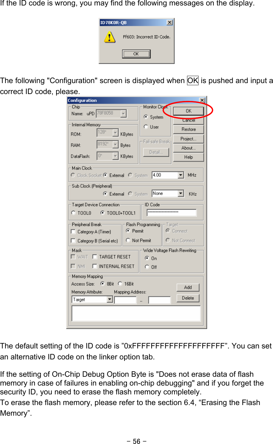 - 56 - If the ID code is wrong, you may find the following messages on the display.    The following &quot;Configuration&quot; screen is displayed when OK is pushed and input a correct ID code, please.   The default setting of the ID code is ”0xFFFFFFFFFFFFFFFFFFFF”. You can set an alternative ID code on the linker option tab.  If the setting of On-Chip Debug Option Byte is &quot;Does not erase data of flash memory in case of failures in enabling on-chip debugging&quot; and if you forget the security ID, you need to erase the flash memory completely. To erase the flash memory, please refer to the section 6.4, “Erasing the Flash Memory”. 