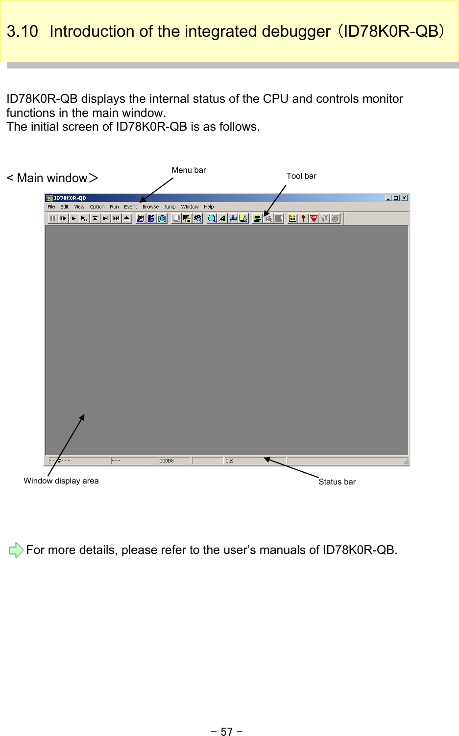 - 57 - 3.10  Introduction of the integrated debugger (ID78K0R-QB)    ID78K0R-QB displays the internal status of the CPU and controls monitor functions in the main window.   The initial screen of ID78K0R-QB is as follows.     &lt; Main window＞      For more details, please refer to the user’s manuals of ID78K0R-QB.   Status bar Menu bar Window display area Tool bar 