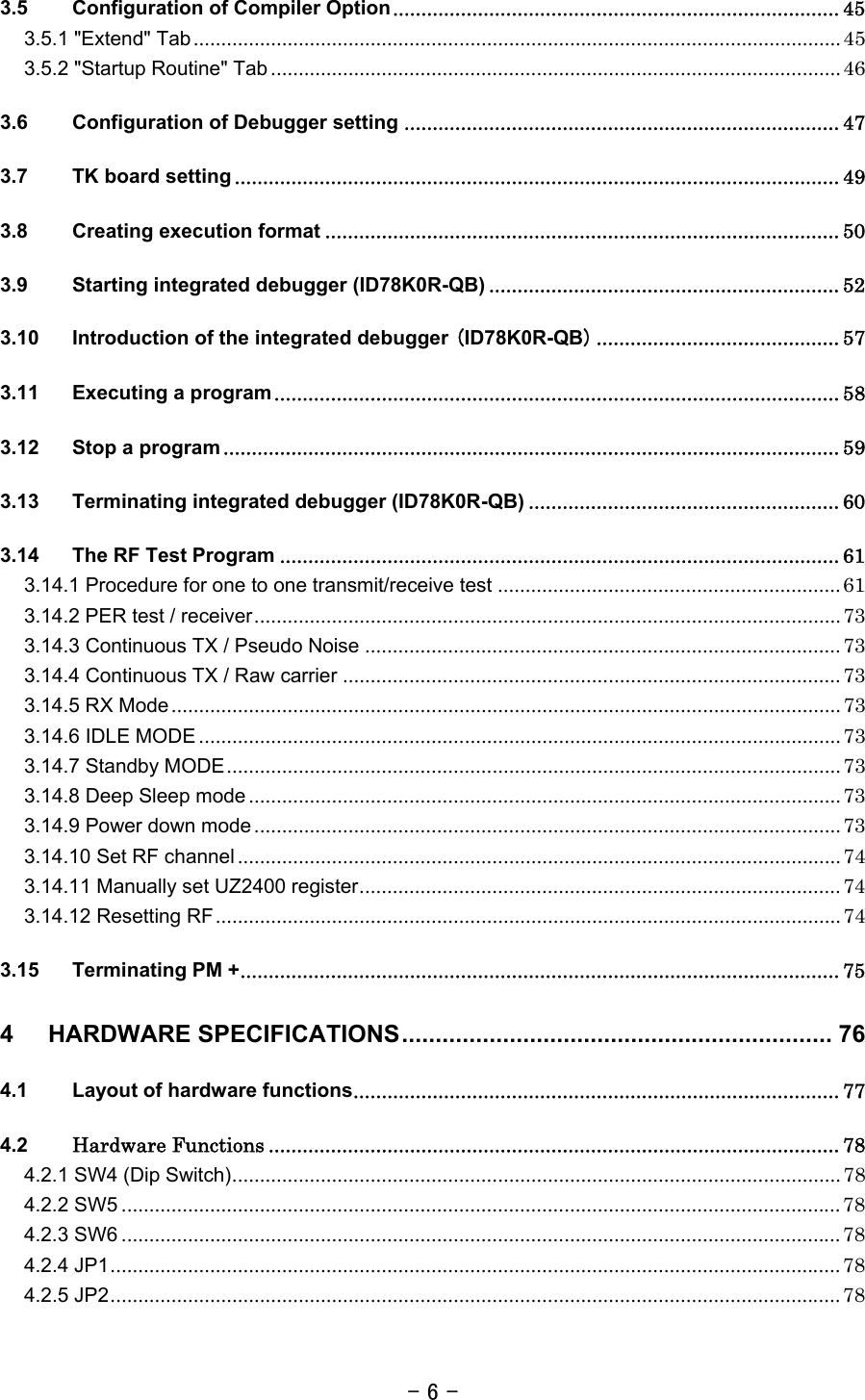 - 6 - 3.5 Configuration of Compiler Option............................................................................... 45 3.5.1 &quot;Extend&quot; Tab..................................................................................................................... 45 3.5.2 &quot;Startup Routine&quot; Tab ....................................................................................................... 46 3.6 Configuration of Debugger setting ............................................................................. 47 3.7 TK board setting ........................................................................................................... 49 3.8 Creating execution format ........................................................................................... 50 3.9 Starting integrated debugger (ID78K0R-QB) .............................................................. 52 3.10 Introduction of the integrated debugger (ID78K0R-QB)........................................... 57 3.11 Executing a program.................................................................................................... 58 3.12 Stop a program ............................................................................................................. 59 3.13 Terminating integrated debugger (ID78K0R-QB) ....................................................... 60 3.14 The RF Test Program ................................................................................................... 61 3.14.1 Procedure for one to one transmit/receive test .............................................................. 61 3.14.2 PER test / receiver.......................................................................................................... 73 3.14.3 Continuous TX / Pseudo Noise ...................................................................................... 73 3.14.4 Continuous TX / Raw carrier .......................................................................................... 73 3.14.5 RX Mode......................................................................................................................... 73 3.14.6 IDLE MODE .................................................................................................................... 73 3.14.7 Standby MODE............................................................................................................... 73 3.14.8 Deep Sleep mode........................................................................................................... 73 3.14.9 Power down mode.......................................................................................................... 73 3.14.10 Set RF channel ............................................................................................................. 74 3.14.11 Manually set UZ2400 register....................................................................................... 74 3.14.12 Resetting RF................................................................................................................. 74 3.15 Terminating PM +.......................................................................................................... 75 4 HARDWARE SPECIFICATIONS................................................................ 76 4.1 Layout of hardware functions...................................................................................... 77 4.2 Hardware Functions ..................................................................................................... 78 4.2.1 SW4 (Dip Switch).............................................................................................................. 78 4.2.2 SW5 .................................................................................................................................. 78 4.2.3 SW6 .................................................................................................................................. 78 4.2.4 JP1.................................................................................................................................... 78 4.2.5 JP2.................................................................................................................................... 78 