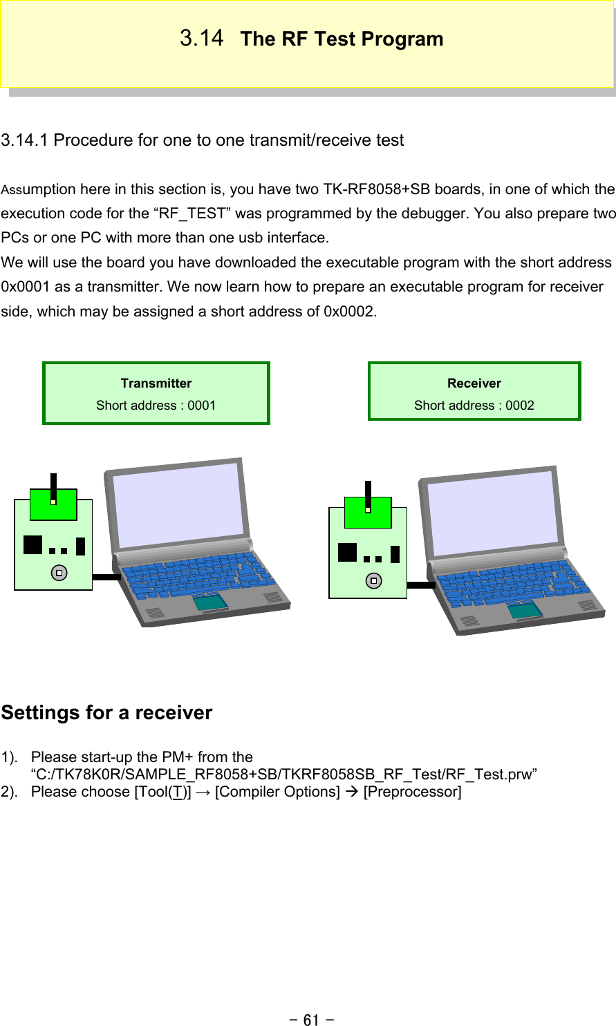 - 61 - 3.14  The RF Test Program    3.14.1 Procedure for one to one transmit/receive test  Assumption here in this section is, you have two TK-RF8058+SB boards, in one of which the execution code for the “RF_TEST” was programmed by the debugger. You also prepare two PCs or one PC with more than one usb interface. We will use the board you have downloaded the executable program with the short address 0x0001 as a transmitter. We now learn how to prepare an executable program for receiver side, which may be assigned a short address of 0x0002.           Settings for a receiver  1).  Please start-up the PM+ from the “C:/TK78K0R/SAMPLE_RF8058+SB/TKRF8058SB_RF_Test/RF_Test.prw” 2).  Please choose [Tool(T)] → [Compiler Options] Æ [Preprocessor]  Receiver Short address : 0002 Transmitter Short address : 0001 