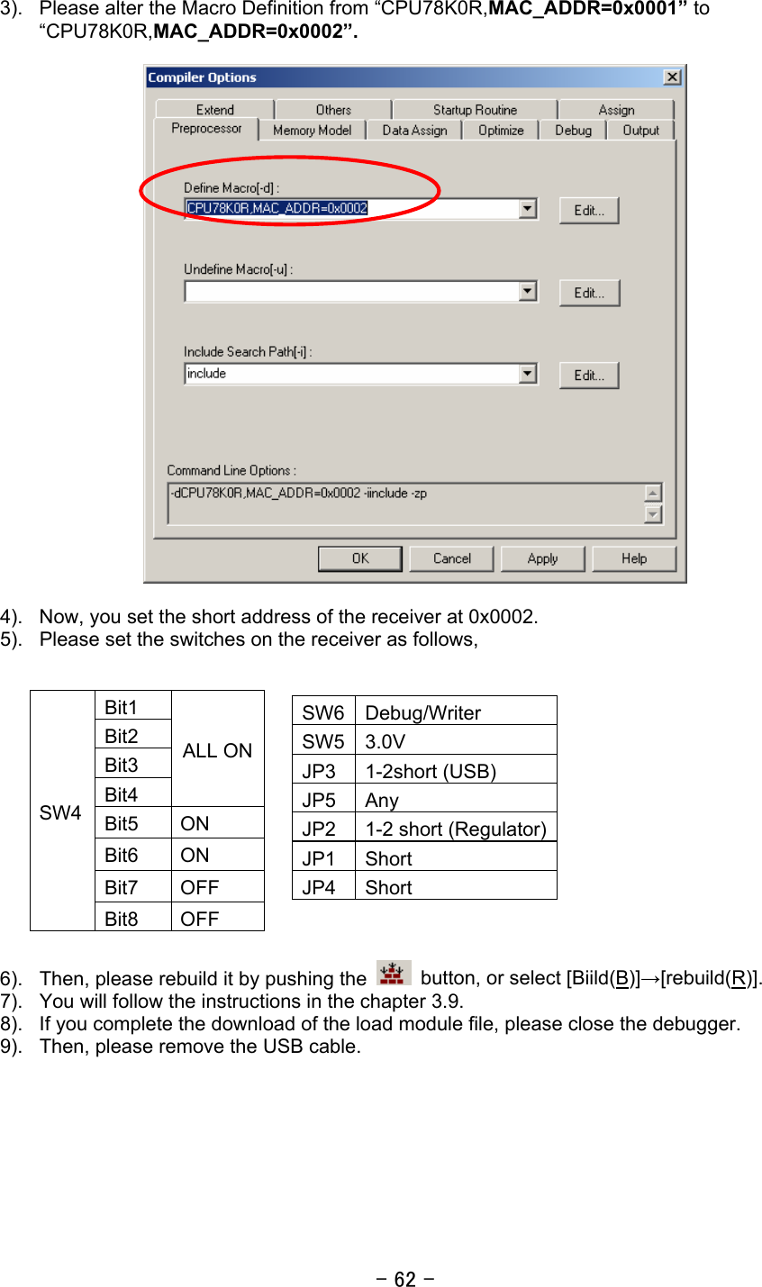 - 62 -  3).  Please alter the Macro Definition from “CPU78K0R,MAC_ADDR=0x0001” to “CPU78K0R,MAC_ADDR=0x0002”.    4).  Now, you set the short address of the receiver at 0x0002. 5).  Please set the switches on the receiver as follows,            6).  Then, please rebuild it by pushing the    button, or select [Biild(B)]→[rebuild(R)]. 7).  You will follow the instructions in the chapter 3.9. 8).  If you complete the download of the load module file, please close the debugger. 9).  Then, please remove the USB cable.   Bit1 Bit2 Bit3 Bit4 ALL ON Bit5 ON Bit6 ON Bit7 OFF SW4 Bit8 OFF SW6 Debug/Writer SW5 3.0V JP3 1-2short (USB) JP5 Any JP2  1-2 short (Regulator)JP1 Short JP4 Short 