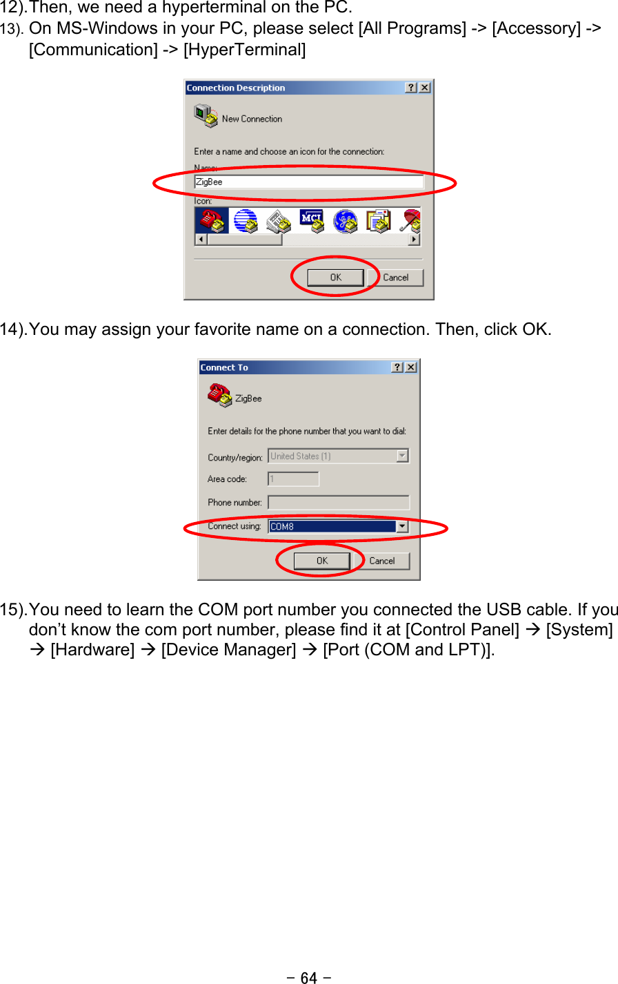 - 64 -  12). Then, we need a hyperterminal on the PC.   13). On MS-Windows in your PC, please select [All Programs] -&gt; [Accessory] -&gt; [Communication] -&gt; [HyperTerminal]    14). You may assign your favorite name on a connection. Then, click OK.    15). You need to learn the COM port number you connected the USB cable. If you don’t know the com port number, please find it at [Control Panel] Æ [System] Æ [Hardware] Æ [Device Manager] Æ [Port (COM and LPT)].   